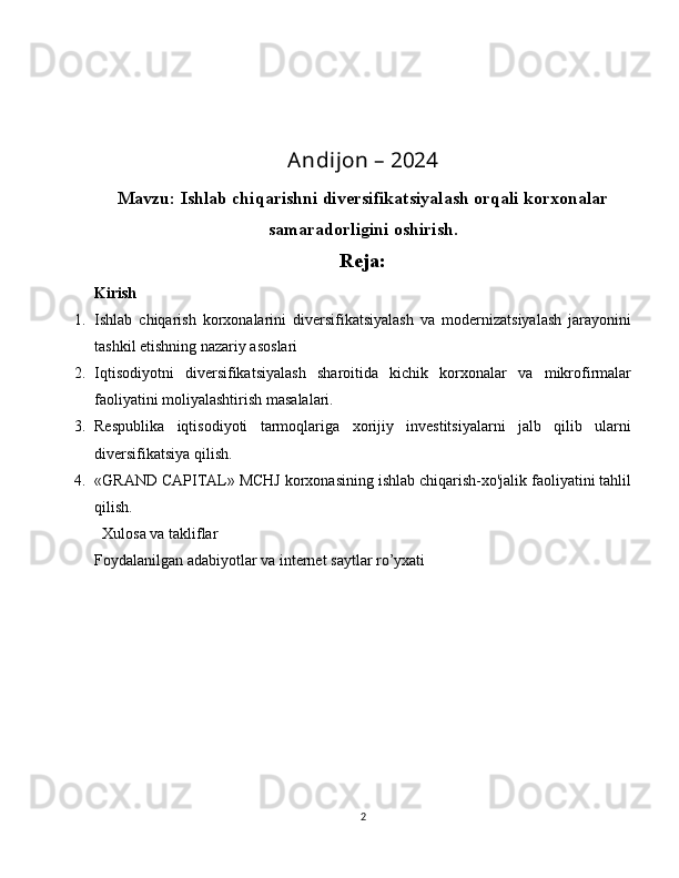 Andijon – 2024
Mavzu:  Ishlab chiqarishni diversifikatsiyalash orqali korxonalar
samaradorligini oshirish.
Reja:
Kirish
1. Ishlab   chiqarish   korxonalarini   diversifikatsiyalash   va   modernizatsiyalash   jarayonini
tashkil etishning nazariy asoslari
2. Iqtisodiyotni   diversifikatsiyalash   sharoitida   kichik   korxonalar   va   mikrofirmalar
faoliyatini moliyalashtirish masalalari.
3. Respublika   iqtisodiyoti   tarmoqlariga   xorijiy   investitsiyalarni   jalb   qilib   ularni
diversifikatsiya qilish.
4. «GRAND CAPITAL» MCHJ korxonasining ishlab chiqarish-xo'jalik faoliyatini tahlil
qilish.
  Xulosa va takliflar
Foydalanilgan adabiyotlar va internet saytlar ro’yxati
2 