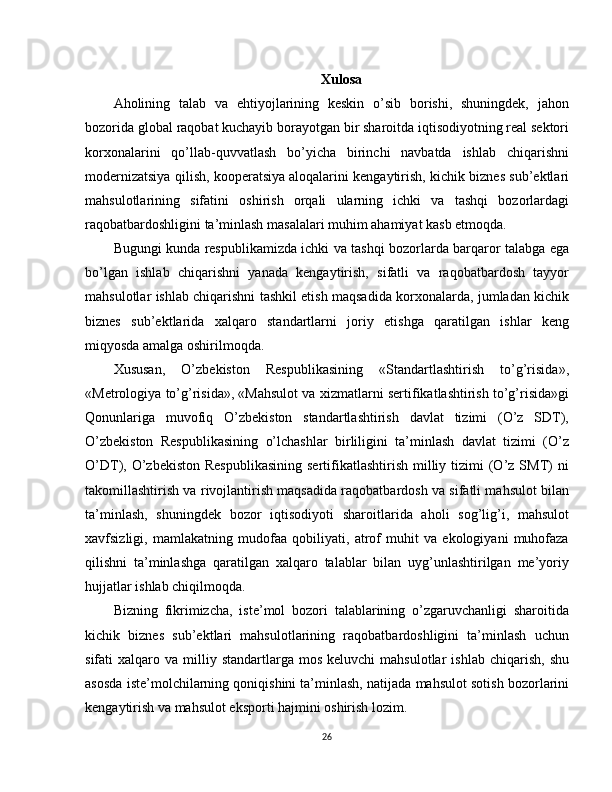 Xulosa
Aholining   talab   va   ehtiyojlarining   keskin   o’sib   borishi,   shuningdek,   jahon
bozorida global raqobat kuchayib borayotgan bir sharoitda iqtisodiyotning real sektori
korxonalarini   qo’llab-quvvatlash   bo’yicha   birinchi   navbatda   ishlab   chiqarishni
modernizatsiya qilish, kooperatsiya   aloqalarini kengaytirish, kichik biznes sub’ektlari
mahsulotlarining   sifatini   oshirish   orqali   ularning   ichki   va   tashqi   bozorlardagi
raqobatbardoshligini ta’minlash masalalari muhim ahamiyat kasb etmoqda.
Bugungi kunda respublikamizda ichki va tashqi bozorlarda barqaror talabga ega
bo’lgan   ishlab   chiqarishni   yanada   kengaytirish,   sifatli   va   raqobatbardosh   tayyor
mahsulotlar ishlab chiqarishni tashkil etish maqsadida korxonalarda, jumladan kichik
biznes   sub’ektlarida   xalqaro   standartlarni   joriy   etishga   qaratilgan   ishlar   keng
miqyosda amalga oshirilmoqda.
Xususan,   O’zbekiston   Respublikasining   «Standartlashtirish   to’g’risida»,
«Metrologiya to’g’risida», «Mahsulot va xizmatlarni sertifikatlashtirish to’g’risida»gi
Qonunlariga   muvofiq   O’zbekiston   standartlashtirish   davlat   tizimi   (O’z   SDT),
O’zbekiston   Respublikasining   o’lchashlar   birliligini   ta’minlash   davlat   tizimi   (O’z
O’DT), O’zbekiston  Respublikasining   sertifikatlashtirish  milliy  tizimi   (O’z  SMT)   ni
takomillashtirish va rivojlantirish maqsadida raqobatbardosh va sifatli mahsulot bilan
ta’minlash,   shuningdek   bozor   iqtisodiyoti   sharoitlarida   aholi   sog’lig’i,   mahsulot
xavfsizligi,   mamlakatning   mudofaa   qobiliyati,   atrof   muhit   va   ekologiyani   muhofaza
qilishni   ta’minlashga   qaratilgan   xalqaro   talablar   bilan   uyg’unlashtirilgan   me’yoriy
hujjatlar ishlab chiqilmoqda.
Bizning   fikrimizcha,   iste’mol   bozori   talablarining   o’zgaruvchanligi   sharoitida
kichik   biznes   sub’ektlari   mahsulotlarining   raqobatbardoshligini   ta’minlash   uchun
sifati   xalqaro  va  milliy  standartlarga  mos   keluvchi  mahsulotlar  ishlab   chiqarish,   shu
asosda iste’molchilarning qoniqishini ta’minlash, natijada mahsulot sotish bozorlarini
kengaytirish va mahsulot eksporti hajmini oshirish lozim.
26 