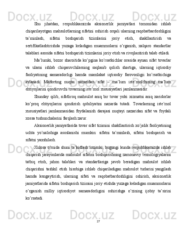 Shu   jihatdan,   respublikamizda   aksionerlik   jamiyatlari   tomonidan   ishlab
chiqarilayotgan mahsulotlarning sifatini oshirish orqali ularning raqobatbardoshligini
ta’minlash,   sifatni   boshqarish   tizimlarini   joriy   etish,   shakllantirish   va
sertifikatlashtirishda   yuzaga   keladigan   muammolarni   o’rganish,   xalqaro   standartlar
talablari asosida sifatni boshqarish tizimlarini joriy etish va rivojlantirish talab etiladi.
Ma’lumki,  bozor   sharoitida  ko’pgina  ko’rsatkichlar   orasida   aynan   sifat   tovarlar
va   ularni   ishlab   chiqaruvchilarning   saqlanib   qolish   shartiga,   ularning   iqtisodiy
faoliyatining   samaradorligi   hamda   mamlakat   iqtisodiy   farovonligii   ko’rsatkichiga
aylanadi.   Marketing   nuqtai   nazaridan   sifat   –   ma’lum   iste’molchining   ma’lum
ehtiyojlarini qondiruvchi tovarning iste’mol xususiyatlari jamlanmasidir.
Shunday   qilib,   sifatliroq   mahsulot   aniq   bir   tovar   yoki   xizmatni   aniq   xaridorlar
ko’proq   ehtiyojlarini   qondirish   qobiliyatini   nazarda   tutadi.   Tovarlarning   iste’mol
xususiyatlari   jamlanmasidan   foydalanish   darajasi   nuqtayi   nazaridan   sifat   va   foydali
xossa tushunchalarini farqlash zarur.
Aksionerlik jamiyatlarida tovar sifat tizimini shakllantirish xo’jalik faoliyatining
uchta   yo’nalishiga   asoslanishi   mumkin:   sifatni   ta’minlash,   sifatni   boshqarish   va
sifatni yaxshilash.
Xulosa o’rnida shuni ta’kidlash lozimki, bugungi kunda respublikamizda ishlab
chiqarish jarayonlarida mahsulot sifatini boshqarishning zamonaviy texnologiyalarini
tatbiq   etish,   jahon   talablari   va   standartlariga   javob   beradigan   mahsulot   ishlab
chiqarishni   tashkil   etish   hisobiga   ishlab   chiqariladigan   mahsulot   turlarini   yangilash
hamda   kengaytirish,   ularning   sifati   va   raqobatbardoshligini   oshirish,   aksionerlik
jamiyatlarida sifatni boshqarish tizimini joriy etishda yuzaga keladigan muammolarni
o’rganish   milliy   iqtisodiyot   samaradorligini   oshirishga   o’zining   ijobiy   ta’sirini
ko’rsatadi.
27 