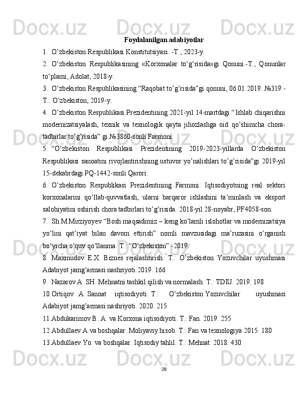 Foydalanilgan adabiyotlar
1. O’zbekiston Respublikasi Konstitutsiyasi. -T., 2023-y.
2. O‘zbekiston   Respublikasining   «Korxonalar   to‘g‘risida»gi   Qonuni.-T.,   Qonunlar
to‘plami, Adolat, 2018-y.
3. O’zbekiston Respublikasining “Raqobat to’g’risida”gi qonuni, 06.01.2019. №319.-
T.: O’zbekiston, 2019-y.
4. O’zbekiston Respublikasi Prezidentining 2021-yil 14-martdagi “Ishlab chiqarishni
modernizatsiyalash,   texnik   va   texnologik   qayta   jihozlashga   oid   qo’shimcha   chora-
tadbirlar to’g’risida” gi №3860-sonli Farmoni.
5. “O’zbekiston   Respublikasi   Prezidentining   2019-2023-yillarda   O’zbekiston
Respublikasi  sanoatini rivojlantirishning ustuvor yo’nalishlari to’g’risida”gi  2019-yil
15-dekabrdagi PQ-1442-sonli Qarori.
6. O’zbekiston   Respublikasi   Prezidentining   Farmoni.   Iqtisodiyotning   real   sektori
korxonalarini   qo’llab-quvvatlash,   ularni   barqaror   ishlashini   ta’minlash   va   eksport
salohiyatini oshirish chora tadbirlari to’g’risida.  2018-yil 28-noyabr, PF4058-son.
7. Sh . M . Mirziyoyev  “Bosh maqsadimiz – keng ko’lamli islohotlar va modernizatsiya
yo’lini   qat’iyat   bilan   davom   ettirish”   nomli   mavzusidagi   ma’ruzasini   o’rganish
bo’yicha o’quv qo’llanma. T.: “O’zbekiston” -2019.
8. Maxmudov   E.X.   Biznes   rejalashtirish.   T.:   O’zbekiston   Yozuvchilar   uyushmasi
Adabiyot jamg’armasi nashriyoti.2019. 166
9. Nazarov A. SH. Mehnatni tashkil qilish va normalash. T.: TDIU. 2019. 198
10. Ortiqov A .  Sanoat iqtisodiyoti . T .: O ’ zbekiston Yozuvchilar   uyushmasi
Adabiyot   jamg ’ armasi   nashriyoti .  2020. 215
11. Abdukarimov B. A. va Korxona iqtisodiyoti. T.: Fan. 2019. 255
12. Abdullaev A va boshqalar. Moliyaviy hisob. T.: Fan va texnologiya.2015. 180
13. Abdullaev Yo. va boshqalar. Iqtisodiy tahlil. T.: Mehnat. 2018. 430
28 