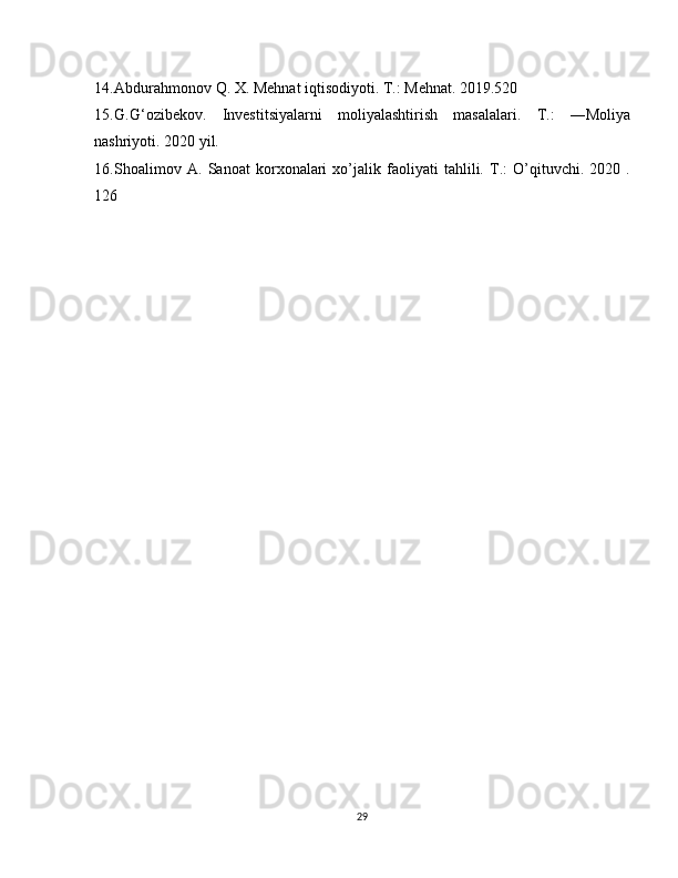 14. Abdurahmonov Q. X. Mehnat iqtisodiyoti. T.: Mehnat. 2019.520
15. G.G‘ozibekov.   Investitsiyalarni   moliyalashtirish   masalalari.   T.:   ―Moliya
nashriyoti. 2020 yil.
16. Shoalimov   A.   Sanoat   korxonalari   xo’jalik   faoliyati   tahlili.   T.:   O’qituvchi.   2020   .
126
29 