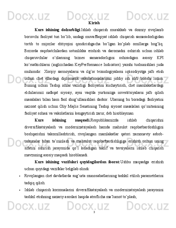 Kirish
Kurs   ishining   dolzarbligi .Ishlab   chiqarish   murakkab   va   doimiy   rivojlanib
boruvchi   faoliyat   turi   bo’lib,   undagi   muvaffaqiyat   ishlab   chiqarish   samaradorligidan
tortib   to   mijozlar   ehtiyojini   qondirishgacha   bo’lgan   ko’plab   omillarga   bog’liq.
Bozorda   raqobatchilardan   ustunlikka   erishish   va   daromadni   oshirish   uchun   ishlab
chiqaruvchilar   o’zlarining   biznes   samaradorligini   oshiradigan   asosiy   KPI
ko’rsatkichlarni   (inglizchadan   KeyPerformance   Indicators)   yaxshi   tushunishlari   juda
muhimdir.     Xorijiy   sarmoyalarni   va   ilg’or   texnologiyalarni   iqtisodiyotga   jalb   etish
uchun   chet   ellardagi   diplomatik   vakolatxonalarimiz   jiddiy   ish   olib   borishi   lozim.
Buning   uchun   Tashqi   ishlar   vazirligi   faoliyatini   kuchaytirish,   chet   mamlakatlardagi
elchilarimiz   nafaqat   siyosiy,   ayni   vaqtda   yurtimizga   investitsiyalarni   jalb   qilish
masalalari   bilan   ham   faol   shug’ullanishlari   darkor.   Ularning   bu   boradagi   faoliyatini
nazorat   qilish  uchun  Oliy  Majlis  Senatining  Tashqi  siyosat  masalalari  qo’mitasining
faoliyat sohasi va vakolatlarini kengaytirish zarur, deb hisoblayman 
Kurs   ishining   maqsadi. Respublikamizda   ishlab   chiqarishni
diversifikatsiyalash   va   modernizatsiyalash   hamda   mahsulot   raqobatbardoshligini
boshqarishni   takomillashtirish,   rivojlangan   mamlakatlar   qatori   zamonaviy   asbob-
uskunalar   bilan   ta’minlash   va   mahsulot   raqobatbardishligiga   erishish   uchun   uning
sifatini   oshirish   jarayonida   qo’l   keladigan   taklif   va   tavsiyalarni   ishlab   chiqarish
mavzuning asosiy maqsadi hisoblanadi.
Kurs   ishining   vazifalari   quyidagilardan   iborat: Ushbu   maqsadga   erishish
uchun quyidagi vazifalar belgilab olindi:
 Rivojlangan chet davlatlarda sug‘urta munosabatlarining tashkil etilish parametrlarini
tadqiq qilish.
 Ishlab   chiqarish   korxonalarini   diversifikatsiyalash   va   modernizatsiyalash   jarayonini
tashkil etishning nazariy asoslari haqida atroflicha ma’lumot to’plash;
3 