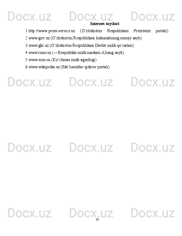 Internet saytlari
1.http://www.press-service.uz   (O‘zbekiston   Respublikasi   Prezidenti   portali).
2.www.gov.uz (O‘zbeksiton Respublikasi hukumatining rasmiy sayti).
3.www.gki.uz (O‘zbekiston Respublikasi Davlat mulk qo‘mitasi).
4.www.rmm.uz (―Respublika mulk markazi AJning sayti).
5.www.sion.uz (Ko‘chmas mulk agentligi).
6.www.wikipedia.uz (Ma‘lumotlar qidiruv portali).
30 