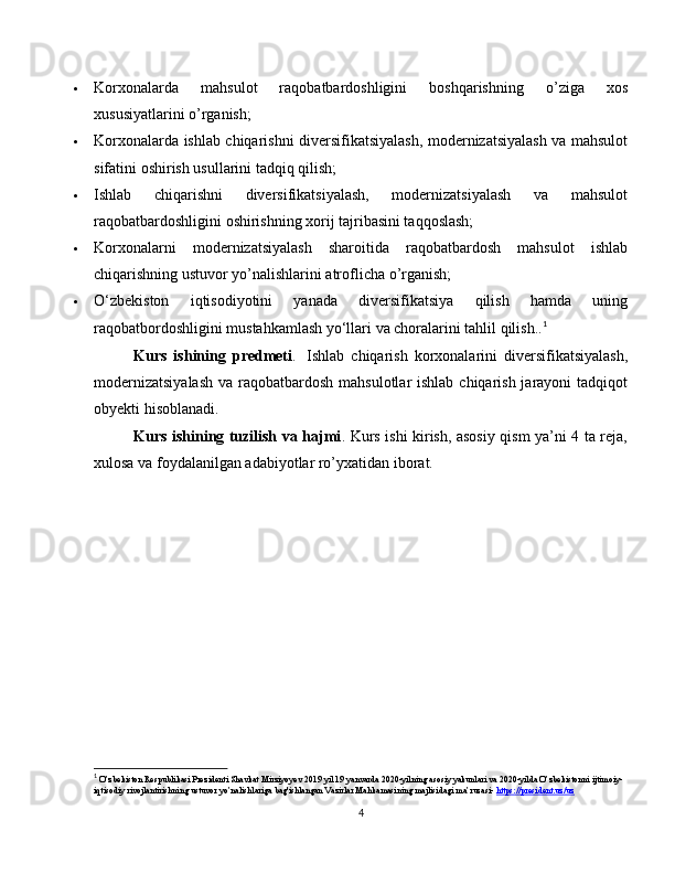  Korxonalarda   mahsulot   raqobatbardoshligini   boshqarishning   o’ziga   xos
xususiyatlarini o’rganish;
 Korxonalarda ishlab chiqarishni diversifikatsiyalash, modernizatsiyalash va mahsulot
sifatini oshirish usullarini tadqiq qilish;
 Ishlab   chiqarishni   diversifikatsiyalash,   modernizatsiyalash   va   mahsulot
raqobatbardoshligini oshirishning xorij tajribasini taqqoslash;
 Korxonalarni   modernizatsiyalash   sharoitida   raqobatbardosh   mahsulot   ishlab
chiqarishning ustuvor yo’nalishlarini atroflicha o’rganish;
 O‘zbekiston   iqtisodiyotini   yanada   diversifikatsiya   qilish   hamda   uning
raqobatbordoshligini mustahkamlash yo‘llari va choralarini tahlil qilish.. 1
Kurs   ishining   predmeti .     Ishlab   chiqarish   korxonalarini   diversifikatsiyalash,
modernizatsiyalash  va raqobatbardosh mahsulotlar ishlab chiqarish jarayoni tadqiqot
obyekti hisoblanadi.
Kurs ishining tuzilish va hajmi . Kurs ishi kirish, asosiy qism ya’ni 4 ta reja,
xulosa va foydalanilgan adabiyotlar ro’yxatidan iborat.
1
 O’zbekiston Respublikasi Prezidenti Shavkat Mirziyoyev 2019 yil 19 yanvarda 2020-yilning asosiy yakunlari va 2020-yilda O’zbekistonni ijtimoiy-
iqtisodiy rivojlantirishning ustuvor yo’nalishlariga bag'ishlangan Vazirlar Mahkamasining majlisidagi ma’ruzasi-  https://president.uz/uz
4 