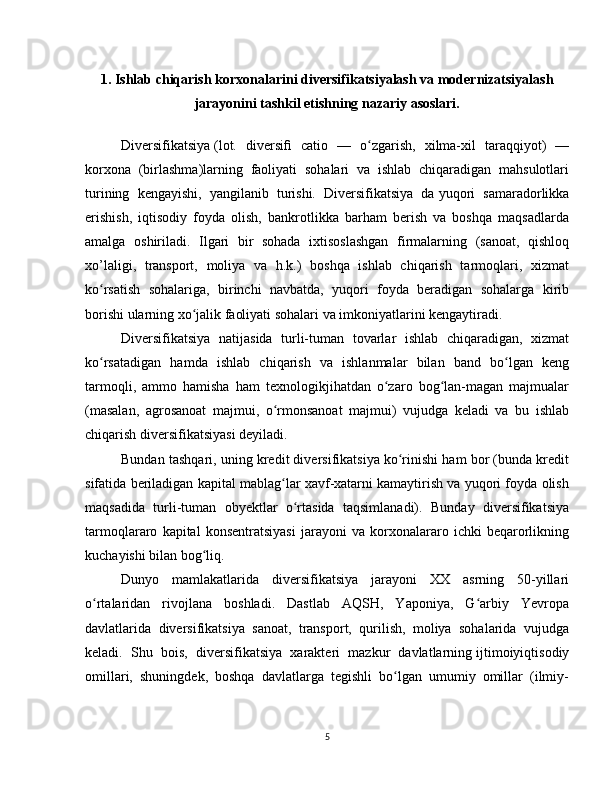 1. Ishlab chiqarish korxonalarini diversifikatsiyalash va modernizatsiyalash
jarayonini tashkil etishning nazariy asoslari.
Diversifikatsiya   (lot.   diversi ﬁ   catio   —   o zgarish,   xilma-xil   taraqqiyot)   —ʻ
korxona   (birlashma)larning   faoliyati   sohalari   va   ishlab   chiqaradigan   mahsulotlari
turining   kengayishi,   yangilanib   turishi.   Diversifikatsiya   da   yuqori   samaradorlikka
erishish,   iqtisodiy   foyda   olish,   bankrotlikka   barham   berish   va   boshqa   maqsadlarda
amalga   oshiriladi.   Ilgari   bir   sohada   ixtisoslashgan   firmalarning   (sanoat,   qishloq
xo’laligi,   transport,   moliya   va   h.k.)   boshqa   ishlab   chiqarish   tarmoqlari,   xizmat
ko rsatish   sohalariga,   birinchi   navbatda,   yuqori   foyda   beradigan   sohalarga   kirib	
ʻ
borishi ularning xo jalik faoliyati sohalari va imkoniyatlarini kengaytiradi.	
ʻ
Diversifikatsiya   natijasida   turli-tuman   tovarlar   ishlab   chiqaradigan,   xizmat
ko rsatadigan   hamda   ishlab   chiqarish   va   ishlanmalar   bilan   band   bo lgan   keng	
ʻ ʻ
tarmoqli,   ammo   hamisha   ham   texnologikjihatdan   o zaro   bog lan-magan   majmualar	
ʻ ʻ
(masalan,   agrosanoat   majmui,   o rmonsanoat   majmui)   vujudga   keladi   va   bu   ishlab	
ʻ
chiqarish diversifikatsiyasi deyiladi.
Bundan tashqari, uning kredit diversifikatsiya ko rinishi ham bor (bunda kredit	
ʻ
sifatida beriladigan kapital mablag lar xavf-xatarni kamaytirish va yuqori foyda olish	
ʻ
maqsadida   turli-tuman   obyektlar   o rtasida   taqsimlanadi).   Bunday   diversifikatsiya	
ʻ
tarmoqlararo   kapital   konsentratsiyasi   jarayoni   va   korxonalararo   ichki   beqarorlikning
kuchayishi bilan bog liq.	
ʻ
Dunyo   mamlakatlarida   diversifikatsiya   jarayoni   XX   asrning   50-yillari
o rtalaridan   rivojlana   boshladi.   Dastlab   AQSH,   Yaponiya,   G arbiy   Yevropa	
ʻ ʻ
davlatlarida   diversifikatsiya   sanoat,   transport,   qurilish,   moliya   sohalarida   vujudga
keladi.   Shu   bois,   diversifikatsiya   xarakteri   mazkur   davlatlarning   ijtimoiyiqtisodiy
omillari,   shuningdek,   boshqa   davlatlarga   tegishli   bo lgan   umumiy   omillar   (ilmiy-	
ʻ
5 