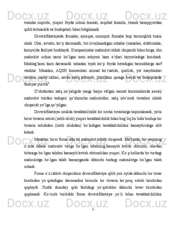 texnika   inqilobi,   yuqori   foyda   uchun   kurash,   raqobat   kurashi,   texnik   taraqqiyotdan
qolib ketmaslik va boshqalar) bilan belgilanadi.
Diversifikatsiyada   firmalar,   ayniqsa,   monopol   firmalar   kup   tarmoqlilik   tusini
oladi. Ular, avvalo, ko p daromadli, tez rivojlanadigan sohalar (masalan, elektronika,ʻ
kimyo)da faoliyat boshlaydi. Kompaniyalar mahsulot ishlab chiqarish bilan birga, shu
mahsulot   uchun   zarur   bo lgan   xom   ashyoni   ham   o zlari   tayyorlashga   kirishadi.	
ʻ ʻ
Mablag larni   kam   daromadli   sohadan   tejab   ko p   foyda   beradigan   tarmoklarga   sarf	
ʻ ʻ
etadilar.   Masalan,   AQSH   konsernlari   xizmat   ko rsatish,   qurilish,   yer   maydonlari	
ʻ
savdosi,   nashr   ishlari,   savdo-sotiq   axboroti,   jihozlarni   ijaraga   berish   va   boshqalarda
faoliyat yuritdi 4
.
O zbekistan   xalq   xo jaligida   yangi   barpo   etilgan   sanoat   korxonalarida   asosiy	
ʻ ʻ
mahsulot   turidan   tashqari   qo shimcha   mahsulotlar,   xalq   iste moli   tovarlari   ishlab	
ʻ ʼ
chiqarish yo lga qo yilgan.	
ʻ ʻ
Diversifikatsiya usulida tavakkalchilik bir necha tovarlarga taqsimlanadi, ya′ni
biror tovarni sotish (sotib olish) yuqori tavakkalchilik bilan bog`liq bo`lishi boshqa bir
tovarni   sotishdan   (sotib   olishdan)   bo`ladigan   tavakkalchilikni   kamaytirishga   olib
keladi.
Masalan, biror firma ikki xil mahsulot ishlab chiqaradi. Ma′lumki, bir vaqtning
o`zida   ikkala   mahsulot   turiga   bo`lgan   talabning   kamayib   ketish   ehtimoli,   ulardan
bittasiga bo`lgan talabni kamayib ketish ehtimolidan yuqori. Ko`p hollarda bir turdagi
mahsulotga   bo`lgan   talab   kamayganda   ikkinchi   turdagi   mahsulotga   bo`lgan   talab
oshadi.
Firma o`z ishlab chiqarishini diversifikatsiya qilib yoz oyida ikkinchi tur tovar
hisobidan   yo`qotadigan   daromadini   birinchi   tur   tovarni   ko`proq   sotish   hisobidan
qoplaydi.   Xuddi   shunday   qish   faslidagi   yo`qotishlar   ikkinchi   tovar   hisobidan
qoplanadi.   Ko`rinib   turibdiki   firma   diversifikatsiya   yo`li   bilan   tavakkalchilikni
6 