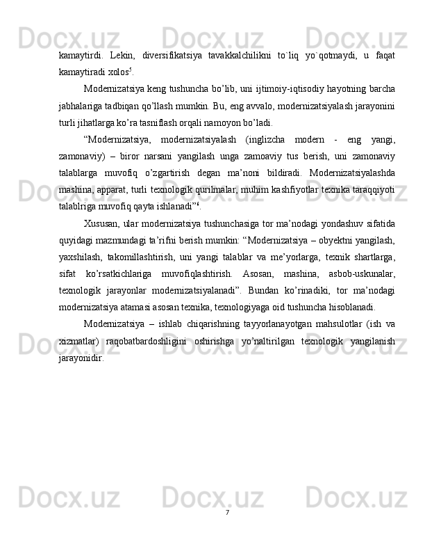 kamaytirdi.   Lekin,   diversifikatsiya   tavakkalchilikni   to`liq   yo`qotmaydi,   u   faqat
kamaytiradi xolos 5
.
Modernizatsiya   keng tushuncha bo’lib, uni ijtimoiy-iqtisodiy hayotning barcha
jabhalariga tadbiqan qo’llash mumkin. Bu, eng avvalo, modernizatsiyalash jarayonini
turli jihatlarga ko’ra tasniflash orqali namoyon bo’ladi.
“Modernizatsiya,   modernizatsiyalash   (inglizcha   modern   -   eng   yangi,
zamonaviy)   –   biror   narsani   yangilash   unga   zamoaviy   tus   berish,   uni   zamonaviy
talablarga   muvofiq   o’zgartirish   degan   ma’noni   bildiradi.   Modernizatsiyalashda
mashina, apparat, turli texnologik qurilmalar, muhim kashfiyotlar texnika taraqqiyoti
talablriga muvofiq qayta ishlanadi” 6
.
Xususan, ular modernizatsiya tushunchasiga tor ma’nodagi yondashuv sifatida
quyidagi mazmundagi ta’rifni berish mumkin: “Modernizatsiya – obyektni yangilash,
yaxshilash,   takomillashtirish,   uni   yangi   talablar   va   me’yorlarga,   texnik   shartlarga,
sifat   ko’rsatkichlariga   muvofiqlashtirish.   Asosan,   mashina,   asbob-uskunalar,
texnologik   jarayonlar   modernizatsiyalanadi”.   Bundan   ko’rinadiki,   tor   ma’nodagi
modernizatsiya atamasi asosan texnika, texnologiyaga oid tushuncha hisoblanadi.
Modernizatsiya   –   ishlab   chiqarishning   tayyorlanayotgan   mahsulotlar   (ish   va
xizmatlar)   raqobatbardoshligini   oshirishga   yo’naltirilgan   texnologik   yangilanish
jarayonidir.
7 