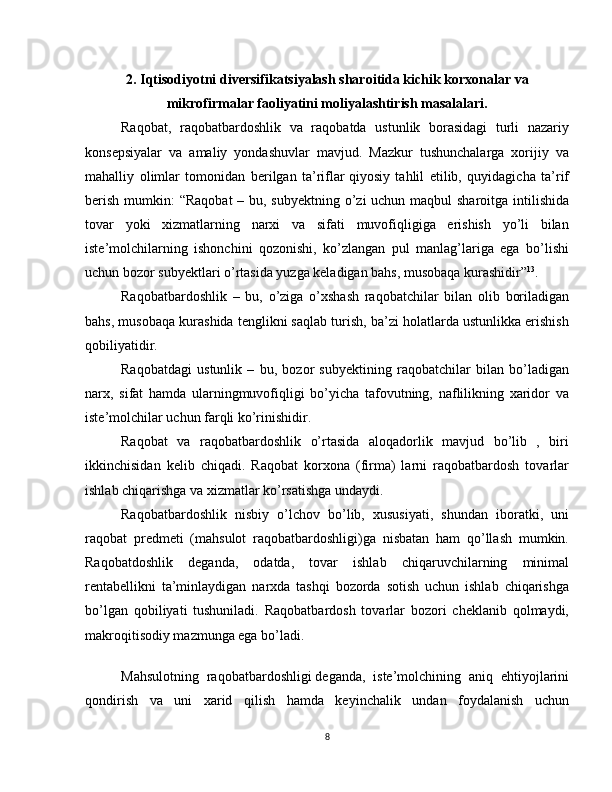 2.  Iqtisodiyotni  diversifikatsiyalash  sharoitida kichik korxonalar va
mikrofirmalar faoliyatini moliyalashtirish masalalari.
Raqobat,   raqobatbardoshlik   va   raqobatda   ustunlik   borasidagi   turli   nazariy
konsepsiyalar   va   amaliy   yondashuvlar   mavjud.   Mazkur   tushunchalarga   xorijiy   va
mahalliy   olimlar   tomonidan   berilgan   ta’riflar   qiyosiy   tahlil   etilib,   quyidagicha   ta’rif
berish mumkin:  “Raqobat  – bu, subyektning o’zi uchun maqbul sharoitga intilishida
tovar   yoki   xizmatlarning   narxi   va   sifati   muvofiqligiga   erishish   yo’li   bilan
iste’molchilarning   ishonchini   qozonishi,   ko’zlangan   pul   manlag’lariga   ega   bo’lishi
uchun bozor subyektlari o’rtasida yuzga keladigan bahs, musobaqa kurashidir” 13
.
Raqobatbardoshlik   –   bu,   o’ziga   o’xshash   raqobatchilar   bilan   olib   boriladigan
bahs, musobaqa kurashida tenglikni saqlab turish, ba’zi holatlarda ustunlikka erishish
qobiliyatidir.
Raqobatdagi   ustunlik   –   bu,   bozor   subyektining   raqobatchilar   bilan   bo’ladigan
narx,   sifat   hamda   ularningmuvofiqligi   bo’yicha   tafovutning,   naflilikning   xaridor   va
iste’molchilar uchun farqli ko’rinishidir.
Raqobat   va   raqobatbardoshlik   o’rtasida   aloqadorlik   mavjud   bo’lib   ,   biri
ikkinchisidan   kelib   chiqadi.   Raqobat   korxona   (firma)   larni   raqobatbardosh   tovarlar
ishlab chiqarishga va xizmatlar ko’rsatishga undaydi.
Raqobatbardoshlik   nisbiy   o’lchov   bo’lib,   xususiyati,   shundan   iboratki,   uni
raqobat   predmeti   (mahsulot   raqobatbardoshligi)ga   nisbatan   ham   qo’llash   mumkin.
Raqobatdoshlik   deganda,   odatda,   tovar   ishlab   chiqaruvchilarning   minimal
rentabellikni   ta’minlaydigan   narxda   tashqi   bozorda   sotish   uchun   ishlab   chiqarishga
bo’lgan   qobiliyati   tushuniladi.   Raqobatbardosh   tovarlar   bozori   cheklanib   qolmaydi,
makroqitisodiy mazmunga ega bo’ladi.
Mahsulotning   raqobatbardoshligi   deganda,   iste’molchining   aniq   ehtiyojlarini
qondirish   va   uni   xarid   qilish   hamda   keyinchalik   undan   foydalanish   uchun
8 