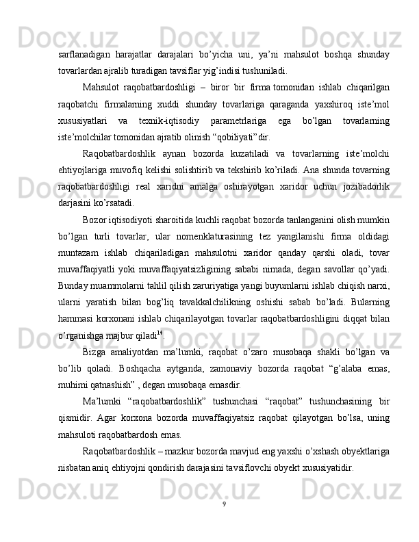 sarflanadigan   harajatlar   darajalari   bo’yicha   uni,   ya’ni   mahsulot   boshqa   shunday
tovarlardan ajralib turadigan tavsiflar yig’indisi tushuniladi.
Mahsulot   raqobatbardoshligi   –   biror   bir   firma   tomonidan   ishlab   chiqarilgan
raqobatchi   firmalarning   xuddi   shunday   tovarlariga   qaraganda   yaxshiroq   iste’mol
xususiyatlari   va   texnik-iqtisodiy   parametrlariga   ega   bo’lgan   tovarlarning
iste’molchilar tomonidan ajratib olinish “qobiliyati”dir.
Raqobatbardoshlik   aynan   bozorda   kuzatiladi   va   tovarlarning   iste’molchi
ehtiyojlariga muvofiq kelishi solishtirib va tekshirib ko’riladi. Ana shunda tovarning
raqobatbardoshligi   real   xaridni   amalga   oshirayotgan   xaridor   uchun   jozibadorlik
darjasini ko’rsatadi.
Bozor iqtisodiyoti sharoitida kuchli raqobat bozorda tanlanganini olish mumkin
bo’lgan   turli   tovarlar,   ular   nomenklaturasining   tez   yangilanishi   firma   oldidagi
muntazam   ishlab   chiqariladigan   mahsulotni   xaridor   qanday   qarshi   oladi,   tovar
muvaffaqiyatli   yoki   muvaffaqiyatsizligining   sababi   nimada,   degan   savollar   qo’yadi.
Bunday muammolarni tahlil qilish zaruriyatiga yangi buyumlarni ishlab chiqish narxi,
ularni   yaratish   bilan   bog’liq   tavakkalchilikning   oshishi   sabab   bo’ladi.   Bularning
hammasi  korxonani  ishlab chiqarilayotgan tovarlar raqobatbardoshligini  diqqat  bilan
o’rganishga majbur qiladi 14
.
Bizga   amaliyotdan   ma’lumki,   raqobat   o’zaro   musobaqa   shakli   bo’lgan   va
bo’lib   qoladi.   Boshqacha   aytganda,   zamonaviy   bozorda   raqobat   “g’alaba   emas,
muhimi qatnashish” , degan musobaqa emasdir.
Ma’lumki   “raqobatbardoshlik”   tushunchasi   “raqobat”   tushunchasining   bir
qismidir.   Agar   korxona   bozorda   muvaffaqiyatsiz   raqobat   qilayotgan   bo’lsa,   uning
mahsuloti raqobatbardosh emas.
Raqobatbardoshlik – mazkur bozorda mavjud eng yaxshi o’xshash obyektlariga
nisbatan aniq ehtiyojni qondirish darajasini tavsiflovchi obyekt xususiyatidir.
9 