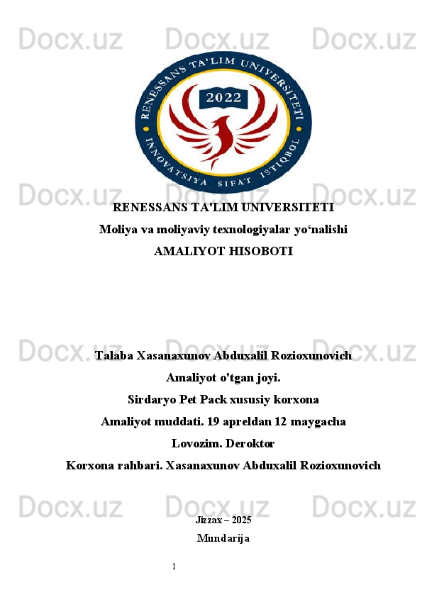 1RENESSANS TA'LIM UNIVERSITETI
Moliya va moliyaviy texnologiyalar yo‘nalishi
AMALIYOT HISOBOTI
Talaba Xasanaxunov Abduxalil Rozioxunovich
Amaliyot o'tgan joyi.
Sirdaryo Pet Pack xususiy korxona
Amaliyot muddati. 19 apreldan 12 maygacha
Lovozim. Deroktor
Korxona rahbari. Xasanaxunov Abduxalil Rozioxunovich 
Jizzax – 2025
Mundarija 