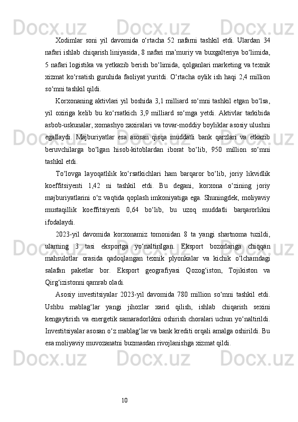 10Xodimlar   soni   yil   davomida   o‘rtacha   52   nafarni   tashkil   etdi.   Ulardan   34
nafari ishlab chiqarish liniyasida, 8 nafari ma’muriy va buxgalteriya bo‘limida,
5 nafari logistika va yetkazib berish bo‘limida, qolganlari marketing va texnik
xizmat ko‘rsatish guruhida faoliyat yuritdi. O‘rtacha oylik ish haqi 2,4 million
so‘mni tashkil qildi.
Korxonaning aktivlari yil boshida  3,1 milliard so‘mni tashkil  etgan bo‘lsa,
yil   oxiriga   kelib   bu   ko‘rsatkich   3,9   milliard   so‘mga   yetdi.   Aktivlar   tarkibida
asbob-uskunalar, xomashyo zaxiralari va tovar-moddiy boyliklar asosiy ulushni
egallaydi.   Majburiyatlar   esa   asosan   qisqa   muddatli   bank   qarzlari   va   etkazib
beruvchilarga   bo‘lgan   hisob-kitoblardan   iborat   bo‘lib,   950   million   so‘mni
tashkil etdi.
To‘lovga   layoqatlilik   ko‘rsatkichlari   ham   barqaror   bo‘lib,   joriy   likvidlik
koeffitsiyenti   1,42   ni   tashkil   etdi.   Bu   degani,   korxona   o‘zining   joriy
majburiyatlarini o‘z vaqtida qoplash imkoniyatiga ega. Shuningdek, moliyaviy
mustaqillik   koeffitsiyenti   0,64   bo‘lib,   bu   uzoq   muddatli   barqarorlikni
ifodalaydi.
2023-yil   davomida   korxonamiz   tomonidan   8   ta   yangi   shartnoma   tuzildi,
ularning   3   tasi   eksportga   yo‘naltirilgan.   Eksport   bozorlariga   chiqqan
mahsulotlar   orasida   qadoqlangan   texnik   plyonkalar   va   kichik   o‘lchamdagi
salafan   paketlar   bor.   Eksport   geografiyasi   Qozog‘iston,   Tojikiston   va
Qirg‘izistonni qamrab oladi.
Asosiy   investitsiyalar   2023-yil   davomida   780   million   so‘mni   tashkil   etdi.
Ushbu   mablag‘lar   yangi   jihozlar   xarid   qilish,   ishlab   chiqarish   sexini
kengaytirish va energetik samaradorlikni oshirish choralari uchun yo‘naltirildi.
Investitsiyalar asosan o‘z mablag‘lar va bank krediti orqali amalga oshirildi. Bu
esa moliyaviy muvozanatni buzmasdan rivojlanishga xizmat qildi. 