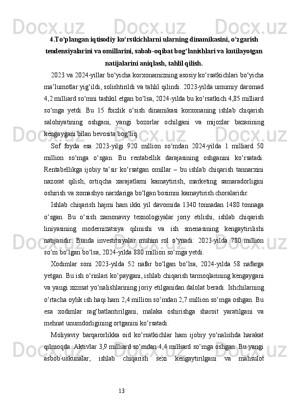 134. Tо‘plangan iqtisodiy kо‘rstkichlarni ularning dinamikasini, о‘zgarish
tendensiyalarini va omillarini, sabab-oqibat bog‘lanishlari va kutilayotgan
natijalarini aniqlash, tahlil qilish.
2023 va 2024-yillar bo‘yicha korxonamizning asosiy ko‘rsatkichlari bo‘yicha
ma’lumotlar yig‘ildi, solishtirildi va tahlil qilindi. 2023-yilda umumiy daromad
4,2 milliard so‘mni tashkil etgan bo‘lsa, 2024-yilda bu ko‘rsatkich 4,85 milliard
so‘mga   yetdi.   Bu   15   foizlik   o‘sish   dinamikasi   korxonaning   ishlab   chiqarish
salohiyatining   oshgani,   yangi   bozorlar   ochilgani   va   mijozlar   bazasining
kengaygani bilan bevosita bog‘liq.
Sof   foyda   esa   2023-yilgi   920   million   so‘mdan   2024-yilda   1   milliard   50
million   so‘mga   o‘sgan.   Bu   rentabellik   darajasining   oshganini   ko‘rsatadi.
Rentabellikga   ijobiy   ta’sir   ko‘rsatgan   omillar   –   bu   ishlab   chiqarish   tannarxini
nazorat   qilish,   ortiqcha   xarajatlarni   kamaytirish,   marketing   samaradorligini
oshirish va xomashyo narxlariga bo‘lgan bosimni kamaytirish choralaridir.
Ishlab   chiqarish   hajmi   ham   ikki   yil   davomida   1340   tonnadan   1480   tonnaga
o‘sgan.   Bu   o‘sish   zamonaviy   texnologiyalar   joriy   etilishi,   ishlab   chiqarish
liniyasining   modernizatsiya   qilinishi   va   ish   smenasining   kengaytirilishi
natijasidir.   Bunda   investitsiyalar   muhim   rol   o‘ynadi:   2023-yilda   780   million
so‘m bo‘lgan bo‘lsa, 2024-yilda 880 million so‘mga yetdi.
Xodimlar   soni   2023-yilda   52   nafar   bo‘lgan   bo‘lsa,   2024-yilda   58   nafarga
yetgan. Bu ish o‘rinlari ko‘paygani, ishlab chiqarish tarmoqlarining kengaygani
va yangi xizmat yo‘nalishlarining joriy etilganidan dalolat beradi. Ishchilarning
o‘rtacha oylik ish haqi ham 2,4 million so‘mdan 2,7 million so‘mga oshgan. Bu
esa   xodimlar   rag‘batlantirilgani,   malaka   oshirishga   sharoit   yaratilgani   va
mehnat unumdorligining ortganini ko‘rsatadi.
Moliyaviy   barqarorlikka   oid   ko‘rsatkichlar   ham   ijobiy   yo‘nalishda   harakat
qilmoqda. Aktivlar 3,9 milliard so‘mdan 4,4 milliard so‘mga oshgan. Bu yangi
asbob-uskunalar,   ishlab   chiqarish   sexi   kengaytirilgani   va   mahsulot 