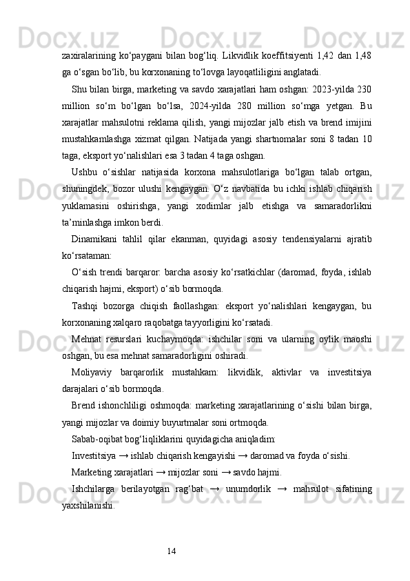 14zaxiralarining   ko‘paygani   bilan   bog‘liq.   Likvidlik   koeffitsiyenti   1,42   dan   1,48
ga o‘sgan bo‘lib, bu korxonaning to‘lovga layoqatliligini anglatadi.
Shu bilan birga, marketing va savdo xarajatlari ham oshgan: 2023-yilda 230
million   so‘m   bo‘lgan   bo‘lsa,   2024-yilda   280   million   so‘mga   yetgan.   Bu
xarajatlar mahsulotni reklama qilish, yangi mijozlar jalb etish va brend imijini
mustahkamlashga   xizmat   qilgan.   Natijada   yangi   shartnomalar   soni   8   tadan   10
taga, eksport yo‘nalishlari esa 3 tadan 4 taga oshgan.
Ushbu   o‘sishlar   natijasida   korxona   mahsulotlariga   bo‘lgan   talab   ortgan,
shuningdek,   bozor   ulushi   kengaygan.   O‘z   navbatida   bu   ichki   ishlab   chiqarish
yuklamasini   oshirishga,   yangi   xodimlar   jalb   etishga   va   samaradorlikni
ta’minlashga imkon berdi.
Dinamikani   tahlil   qilar   ekanman,   quyidagi   asosiy   tendensiyalarni   ajratib
ko‘rsataman:
O‘sish  trendi  barqaror:  barcha asosiy  ko‘rsatkichlar  (daromad, foyda, ishlab
chiqarish hajmi, eksport) o‘sib bormoqda.
Tashqi   bozorga   chiqish   faollashgan:   eksport   yo‘nalishlari   kengaygan,   bu
korxonaning xalqaro raqobatga tayyorligini ko‘rsatadi.
Mehnat   resurslari   kuchaymoqda:   ishchilar   soni   va   ularning   oylik   maoshi
oshgan, bu esa mehnat samaradorligini oshiradi.
Moliyaviy   barqarorlik   mustahkam:   likvidlik,   aktivlar   va   investitsiya
darajalari o‘sib bormoqda.
Brend ishonchliligi  oshmoqda:  marketing xarajatlarining o‘sishi  bilan birga,
yangi mijozlar va doimiy buyurtmalar soni ortmoqda.
Sabab-oqibat bog‘liqliklarini quyidagicha aniqladim:
Investitsiya → ishlab chiqarish kengayishi → daromad va foyda o‘sishi.
Marketing xarajatlari → mijozlar soni → savdo hajmi.
Ishchilarga   berilayotgan   rag‘bat   →   unumdorlik   →   mahsulot   sifatining
yaxshilanishi. 