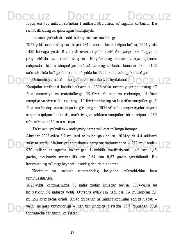 17foyda esa 920 million so‘mdan 1 milliard 50 million so‘mgacha ko‘tarildi. Bu
rentabellikning barqarorligini tasdiqlaydi.
Ikkinchi yo‘nalish – ishlab chiqarish samaradorligi.
2023-yilda ishlab chiqarish hajmi 1340 tonnani tashkil etgan bo‘lsa, 2024-yilda
1480   tonnaga   yetdi.   Bu   o‘sish   investitsiyalar   kiritilishi,   yangi   texnologiyalar
joriy   etilishi   va   ishlab   chiqarish   liniyalarining   modernizatsiya   qilinishi
natijasidir.   Ishlab   chiqarilgan   mahsulotlarning   o‘rtacha   tannarxi   2800–3100
so‘m atrofida bo‘lgan bo‘lsa, 2024-yilda bu 2900–3200 so‘mga ko‘tarilgan.
Uchinchi yo‘nalish – xarajatlar va resurslardan foydalanish.
Xarajatlar   tuzilmasi   batafsil   o‘rganildi.   2023-yilda   umumiy   xarajatlarning   47
foizi   xomashyo   va   materiallarga,   23   foizi   ish   haqi   va   mehnatga,   15   foizi
energiya va xizmat ko‘rsatishga, 10 foizi marketing va logistika xarajatlariga, 5
foizi esa boshqa xizmatlarga to‘g‘ri kelgan. 2024-yilda bu proporsiyalar deyarli
saqlanib qolgan bo‘lsa-da, marketing va reklama xarajatlari biroz ortgan – 230
mln so‘mdan 280 mln so‘mga.
To‘rtinchi yo‘nalish – moliyaviy barqarorlik va to‘lovga layoqat.
Aktivlar   2023-yilda   3,9   milliard   so‘m   bo‘lgan   bo‘lsa,   2024-yilda   4,4   milliard
so‘mga   yetdi.   Majburiyatlar   nisbatan   barqaror   saqlanmoqda   –   950   milliondan
970   million   so‘mgacha   ko‘tarilgan.   Likvidlik   koeffitsiyenti   1,42   dan   1,48
gacha,   moliyaviy   mustaqillik   esa   0,64   dan   0,67   gacha   yaxshilandi.   Bu
korxonaning to‘lovga layoqatli ekanligidan dalolat beradi.
Xodimlar   va   mehnat   samaradorligi   bo‘yicha   ko‘rsatkichlar   ham
umumlashtirildi.
2023-yilda   korxonamizda   52   nafar   xodim   ishlagan   bo‘lsa,   2024-yilda   bu
ko‘rsatkich   58   nafarga   yetdi.   O‘rtacha   oylik   ish   haqi   esa   2,4   milliondan   2,7
million so‘mgacha oshdi. Ishlab chiqarish hajmining xodimlar soniga nisbati –
ya’ni   mehnat   unumdorligi   –   har   bir   ishchiga   o‘rtacha   25,7   tonnadan   27,6
tonnagacha oshganini ko‘rsatadi. 