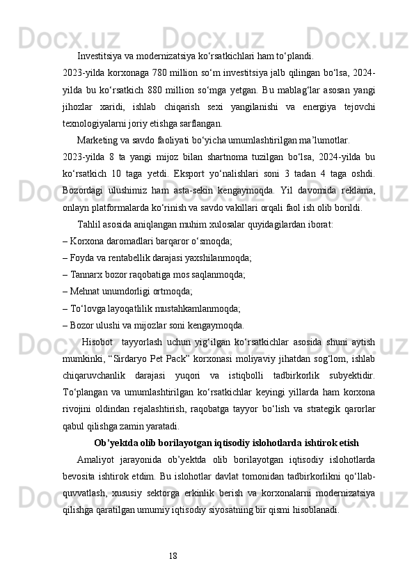 18Investitsiya va modernizatsiya ko‘rsatkichlari ham to‘plandi.
2023-yilda korxonaga 780 million so‘m investitsiya jalb qilingan bo‘lsa, 2024-
yilda   bu   ko‘rsatkich   880   million   so‘mga   yetgan.   Bu   mablag‘lar   asosan   yangi
jihozlar   xaridi,   ishlab   chiqarish   sexi   yangilanishi   va   energiya   tejovchi
texnologiyalarni joriy etishga sarflangan.
Marketing va savdo faoliyati bo‘yicha umumlashtirilgan ma’lumotlar.
2023-yilda   8   ta   yangi   mijoz   bilan   shartnoma   tuzilgan   bo‘lsa,   2024-yilda   bu
ko‘rsatkich   10   taga   yetdi.   Eksport   yo‘nalishlari   soni   3   tadan   4   taga   oshdi.
Bozordagi   ulushimiz   ham   asta-sekin   kengaymoqda.   Yil   davomida   reklama,
onlayn platformalarda ko‘rinish va savdo vakillari orqali faol ish olib borildi.
Tahlil asosida aniqlangan muhim xulosalar quyidagilardan iborat:
– Korxona daromadlari barqaror o‘smoqda;
– Foyda va rentabellik darajasi yaxshilanmoqda;
– Tannarx bozor raqobatiga mos saqlanmoqda;
– Mehnat unumdorligi ortmoqda;
– To‘lovga layoqatlilik mustahkamlanmoqda;
– Bozor ulushi va mijozlar soni kengaymoqda.
  Hisobot     tayyorlash   uchun   yig‘ilgan   ko‘rsatkichlar   asosida   shuni   aytish
mumkinki,   “Sirdaryo   Pet   Pack”   korxonasi   moliyaviy   jihatdan   sog‘lom,   ishlab
chiqaruvchanlik   darajasi   yuqori   va   istiqbolli   tadbirkorlik   subyektidir.
To‘plangan   va   umumlashtirilgan   ko‘rsatkichlar   keyingi   yillarda   ham   korxona
rivojini   oldindan   rejalashtirish,   raqobatga   tayyor   bo‘lish   va   strategik   qarorlar
qabul qilishga zamin yaratadi.
Ob’yektda olib borilayotgan iqtisodiy islohotlarda ishtirok etish
Amaliyot   jarayonida   ob’yektda   olib   borilayotgan   iqtisodiy   islohotlarda
bevosita   ishtirok  etdim.   Bu   islohotlar   davlat   tomonidan   tadbirkorlikni   qo‘llab-
quvvatlash,   xususiy   sektorga   erkinlik   berish   va   korxonalarni   modernizatsiya
qilishga qaratilgan umumiy iqtisodiy siyosatning bir qismi hisoblanadi. 