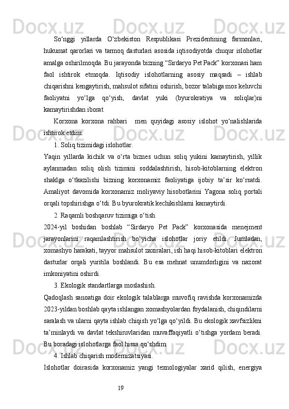 19So‘nggi   yillarda   O‘zbekiston   Respublikasi   Prezidentining   farmonlari,
hukumat   qarorlari   va   tarmoq   dasturlari   asosida   iqtisodiyotda   chuqur   islohotlar
amalga oshirilmoqda. Bu jarayonda bizning “Sirdaryo Pet Pack” korxonasi ham
faol   ishtirok   etmoqda.   Iqtisodiy   islohotlarning   asosiy   maqsadi   –   ishlab
chiqarishni kengaytirish, mahsulot sifatini oshirish, bozor talabiga mos keluvchi
faoliyatni   yo‘lga   qo‘yish,   davlat   yuki   (byurokratiya   va   soliqlar)ni
kamaytirishdan iborat.
Korxona   korxona   rahbari     men   quyidagi   asosiy   islohot   yo‘nalishlarida
ishtirok etdim:
1. Soliq tizimidagi islohotlar.
Yaqin   yillarda   kichik   va   o‘rta   biznes   uchun   soliq   yukini   kamaytirish,   yillik
aylanmadan   soliq   olish   tizimini   soddalashtirish,   hisob-kitoblarning   elektron
shaklga   o‘tkazilishi   bizning   korxonamiz   faoliyatiga   ijobiy   ta’sir   ko‘rsatdi.
Amaliyot   davomida   korxonamiz   moliyaviy   hisobotlarini   Yagona   soliq   portali
orqali topshirishga o‘tdi. Bu byurokratik kechikishlarni kamaytirdi.
2. Raqamli boshqaruv tizimiga o‘tish.
2024-yil   boshidan   boshlab   “Sirdaryo   Pet   Pack”   korxonasida   menejment
jarayonlarini   raqamlashtirish   bo‘yicha   islohotlar   joriy   etildi.   Jumladan,
xomashyo harakati, tayyor mahsulot zaxiralari, ish haqi hisob-kitoblari elektron
dasturlar   orqali   yuritila   boshlandi.   Bu   esa   mehnat   unumdorligini   va   nazorat
imkoniyatini oshirdi.
3. Ekologik standartlarga moslashish.
Qadoqlash   sanoatiga   doir   ekologik   talablarga  muvofiq  ravishda   korxonamizda
2023-yildan boshlab qayta ishlangan xomashyolardan foydalanish, chiqindilarni
saralash va ularni qayta ishlab chiqish yo‘lga qo‘yildi. Bu ekologik xavfsizlikni
ta’minlaydi   va   davlat   tekshiruvlaridan   muvaffaqiyatli   o‘tishga   yordam   beradi.
Bu boradagi islohotlarga faol hissa qo‘shdim.
4. Ishlab chiqarish modernizatsiyasi.
Islohotlar   doirasida   korxonamiz   yangi   texnologiyalar   xarid   qilish,   energiya 