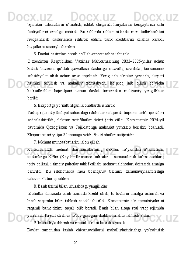 20tejamkor   uskunalarni   o‘rnatish,   ishlab   chiqarish   liniyalarini   kengaytirish   kabi
faoliyatlarni   amalga   oshirdi.   Bu   ishlarda   rahbar   sifatida   men   tadbirkorlikni
rivojlantirish   dasturlarida   ishtirok   etdim,   bank   kreditlarini   olishda   kerakli
hujjatlarni rasmiylashtirdim.
5. Davlat dasturlari orqali qo‘llab-quvvatlashda ishtirok.
O‘zbekiston   Respublikasi   Vazirlar   Mahkamasining   2023–2025-yillar   uchun
kichik   biznesni   qo‘llab-quvvatlash   dasturiga   muvofiq   ravishda,   korxonamiz
subsidiyalar   olish   uchun   ariza   topshirdi.   Yangi   ish   o‘rinlari   yaratish,   eksport
hajmini   oshirish   va   mahalliy   xomashyoni   ko‘proq   jalb   qilish   bo‘yicha
ko‘rsatkichlar   bajarilgani   uchun   davlat   tomonidan   moliyaviy   yengilliklar
berildi.
6. Eksportga yo‘naltirilgan islohotlarda ishtirok.
Tashqi iqtisodiy faoliyat sohasidagi islohotlar natijasida bojxona tartib-qoidalari
soddalashtirildi,   elektron   sertifikatlar   tizimi   joriy   etildi.   Korxonamiz   2024-yil
davomida   Qozog‘iston   va   Tojikistonga   mahsulot   yetkazib   berishni   boshladi.
Eksport hajmi yiliga 80 tonnaga yetdi. Bu islohotlar natijasidir.
7. Mehnat munosabatlarini isloh qilish.
Korxonamizda   mehnat   shartnomalarining   elektron   ro‘yxatdan   o‘tkazilishi,
xodimlarga   KPIni   (Key   Performance   Indicator   –   samaradorlik   ko‘rsatkichlari)
joriy etilishi, ijtimoiy paketlar taklif etilishi mehnat islohotlari doirasida amalga
oshirildi.   Bu   islohotlarda   men   boshqaruv   tizimini   zamonaviylashtirishga
ustuvor e’tibor qaratdim.
8. Bank tizimi bilan ishlashdagi yangiliklar.
Islohotlar   doirasida   bank   tizimida   kredit   olish,   to‘lovlarni   amalga   oshirish   va
hisob   raqamlar   bilan   ishlash   soddalashtirildi.   Korxonamiz   o‘z   operatsiyalarini
raqamli   bank   tizimi   orqali   olib   boradi.   Bank   bilan   aloqa   real   vaqt   rejimida
yuritiladi. Kredit olish va to‘lov grafigini shakllantirishda ishtirok etdim.
9. Mahalliylashtirish va import o‘rnini bosish siyosati.
Davlat   tomonidan   ishlab   chiqaruvchilarni   mahalliylashtirishga   yo‘naltirish 