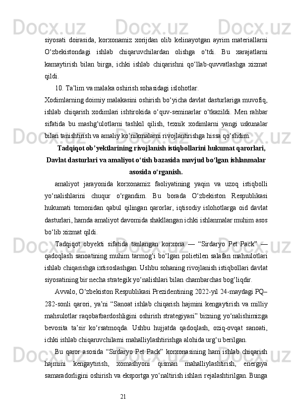 21siyosati   doirasida,   korxonamiz   xorijdan   olib   kelinayotgan   ayrim   materiallarni
O‘zbekistondagi   ishlab   chiqaruvchilardan   olishga   o‘tdi.   Bu   xarajatlarni
kamaytirish   bilan   birga,   ichki   ishlab   chiqarishni   qo‘llab-quvvatlashga   xizmat
qildi.
10. Ta’lim va malaka oshirish sohasidagi islohotlar.
Xodimlarning doimiy malakasini oshirish bo‘yicha davlat dasturlariga muvofiq,
ishlab   chiqarish   xodimlari   ishtirokida   o‘quv-seminarlar   o‘tkazildi.   Men   rahbar
sifatida   bu   mashg‘ulotlarni   tashkil   qilish,   texnik   xodimlarni   yangi   uskunalar
bilan tanishtirish va amaliy ko‘nikmalarni rivojlantirishga hissa qo‘shdim.
Tadqiqot   ob ’ yektlarining   rivojlanish   istiqbollarini   hukumat   qarorlari ,
Davlat   dasturlari   va   amaliyot  о‘ tish   bazasida   mavjud   b о‘ lgan   ishlanmalar
asosida  о‘ rganish .
amaliyot   jarayonida   korxonamiz   faoliyatining   yaqin   va   uzoq   istiqbolli
yo‘nalishlarini   chuqur   o‘rgandim.   Bu   borada   O‘zbekiston   Respublikasi
hukumati   tomonidan   qabul   qilingan   qarorlar,   iqtisodiy   islohotlarga   oid   davlat
dasturlari, hamda amaliyot davomida shakllangan ichki ishlanmalar muhim asos
bo‘lib xizmat qildi.
Tadqiqot   obyekti   sifatida   tanlangan   korxona   —   “Sirdaryo   Pet   Pack”   —
qadoqlash   sanoatining   muhim   tarmog‘i   bo‘lgan   polietilen   salafan   mahsulotlari
ishlab chiqarishga ixtisoslashgan. Ushbu sohaning rivojlanish istiqbollari davlat
siyosatining bir necha strategik yo‘nalishlari bilan chambarchas bog‘liqdir.
Avvalo, O‘zbekiston Respublikasi Prezidentining 2022-yil 24-maydagi PQ–
282-sonli  qarori, ya’ni “Sanoat  ishlab chiqarish hajmini  kengaytirish va milliy
mahsulotlar raqobatbardoshligini oshirish strategiyasi” bizning yo‘nalishimizga
bevosita   ta’sir   ko‘rsatmoqda.   Ushbu   hujjatda   qadoqlash,   oziq-ovqat   sanoati,
ichki ishlab chiqaruvchilarni mahalliylashtirishga alohida urg‘u berilgan.
Bu   qaror   asosida   “Sirdaryo   Pet   Pack”   korxonasining   ham   ishlab   chiqarish
hajmini   kengaytirish,   xomashyoni   qisman   mahalliylashtirish,   energiya
samaradorligini oshirish va eksportga yo‘naltirish ishlari rejalashtirilgan. Bunga 