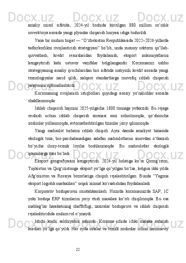 22amaliy   misol   sifatida,   2024-yil   boshida   kiritilgan   880   million   so‘mlik
investitsiya asosida yangi plyonka chiqarish liniyasi ishga tushirildi.
Yana bir muhim hujjat — “O‘zbekiston Respublikasida 2022–2026-yillarda
tadbirkorlikni  rivojlantirish strategiyasi”  bo‘lib, unda  xususiy sektorni  qo‘llab-
quvvatlash,   kredit   resurslaridan   foydalanish,   eksport   imkoniyatlarini
kengaytirish   kabi   ustuvor   vazifalar   belgilangandir.   Korxonamiz   ushbu
strategiyaning   amaliy   ijrochilaridan   biri   sifatida   imtiyozli   kredit   asosida   yangi
texnologiyalar   xarid   qildi,   xalqaro   standartlarga   muvofiq   ishlab   chiqarish
jarayonini optimallashtirdi.
Korxonaning   rivojlanish   istiqbollari   quyidagi   asosiy   yo‘nalishlar   asosida
shakllanmoqda:
Ishlab   chiqarish   hajmini   2025-yilgacha   1800   tonnaga   yetkazish.   Bu   rejaga
erishish   uchun   ishlab   chiqarish   smenasi   soni   oshirilmoqda,   qo‘shimcha
xodimlar yollanmoqda, avtomatlashtirilgan tizimlar joriy qilinmoqda.
Yangi   mahsulot   turlarini   ishlab   chiqish.   Ayni   damda   amaliyot   bazasida
ekologik   toza,   bio-parchalanadigan   salafan   mahsulotlarini   sinovdan   o‘tkazish
bo‘yicha   ilmiy-texnik   loyiha   boshlanmoqda.   Bu   mahsulotlar   ekologik
qonunlarga mos bo‘ladi.
Eksport   geografiyasini   kengaytirish.   2024-yil   holatiga   ko‘ra   Qozog‘iston,
Tojikiston va Qirg‘izistonga eksport yo‘lga qo‘yilgan bo‘lsa, kelgusi ikki yilda
Afg‘oniston   va   Rossiya   bozorlariga   chiqish   rejalashtirilgan.   Bunda   “Yagona
eksport logistik markazlari” orqali xizmat ko‘rsatishdan foydalaniladi.
Korporativ   boshqaruvni   mustahkamlash.   Hozirda   korxonamizda   SAP,   1C
yoki   boshqa   ERP   tizimlarini   joriy   etish   masalasi   ko‘rib   chiqilmoqda.   Bu   esa
mablag‘lar   harakatining   shaffofligi,   zaxiralar   boshqaruvi   va   ishlab   chiqarish
rejalashtirishda muhim rol o‘ynaydi.
Ishchi   kuchi   salohiyatini   oshirish.   Korxona   ichida   ichki   malaka   oshirish
kurslari yo‘lga qo‘yildi. Har oyda ustalar va texnik xodimlar uchun zamonaviy 