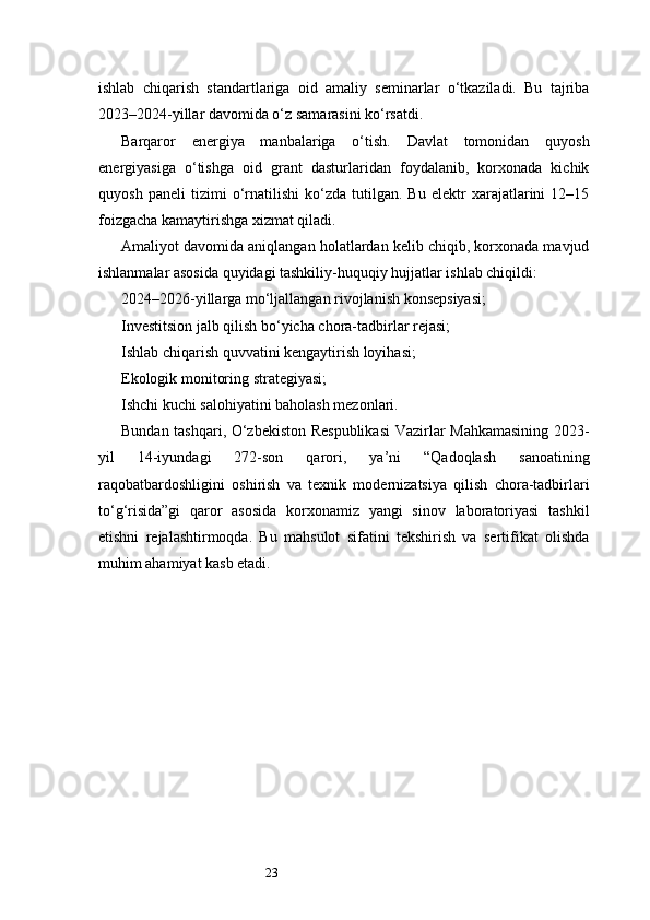 23ishlab   chiqarish   standartlariga   oid   amaliy   seminarlar   o‘tkaziladi.   Bu   tajriba
2023–2024-yillar davomida o‘z samarasini ko‘rsatdi.
Barqaror   energiya   manbalariga   o‘tish.   Davlat   tomonidan   quyosh
energiyasiga   o‘tishga   oid   grant   dasturlaridan   foydalanib,   korxonada   kichik
quyosh   paneli   tizimi   o‘rnatilishi   ko‘zda   tutilgan.   Bu   elektr   xarajatlarini   12–15
foizgacha kamaytirishga xizmat qiladi.
Amaliyot davomida aniqlangan holatlardan kelib chiqib, korxonada mavjud
ishlanmalar asosida quyidagi tashkiliy-huquqiy hujjatlar ishlab chiqildi:
2024–2026-yillarga mo‘ljallangan rivojlanish konsepsiyasi;
Investitsion jalb qilish bo‘yicha chora-tadbirlar rejasi;
Ishlab chiqarish quvvatini kengaytirish loyihasi;
Ekologik monitoring strategiyasi;
Ishchi kuchi salohiyatini baholash mezonlari.
Bundan tashqari, O‘zbekiston Respublikasi Vazirlar Mahkamasining 2023-
yil   14-iyundagi   272-son   qarori,   ya’ni   “Qadoqlash   sanoatining
raqobatbardoshligini   oshirish   va   texnik   modernizatsiya   qilish   chora-tadbirlari
to‘g‘risida”gi   qaror   asosida   korxonamiz   yangi   sinov   laboratoriyasi   tashkil
etishni   rejalashtirmoqda.   Bu   mahsulot   sifatini   tekshirish   va   sertifikat   olishda
muhim ahamiyat kasb etadi. 