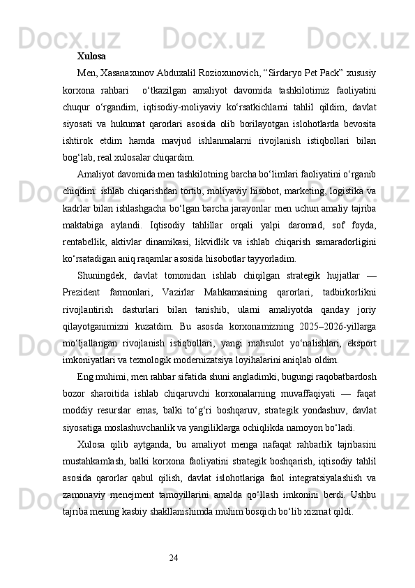 24Xulosa   
Men, Xasanaxunov Abduxalil Rozioxunovich, “Sirdaryo Pet Pack” xususiy
korxona   rahbari     o‘tkazilgan   amaliyot   davomida   tashkilotimiz   faoliyatini
chuqur   o‘rgandim,   iqtisodiy-moliyaviy   ko‘rsatkichlarni   tahlil   qildim,   davlat
siyosati   va   hukumat   qarorlari   asosida   olib   borilayotgan   islohotlarda   bevosita
ishtirok   etdim   hamda   mavjud   ishlanmalarni   rivojlanish   istiqbollari   bilan
bog‘lab, real xulosalar chiqardim.
Amaliyot davomida men tashkilotning barcha bo‘limlari faoliyatini o‘rganib
chiqdim: ishlab chiqarishdan tortib, moliyaviy hisobot, marketing, logistika va
kadrlar bilan ishlashgacha bo‘lgan barcha jarayonlar men uchun amaliy tajriba
maktabiga   aylandi.   Iqtisodiy   tahlillar   orqali   yalpi   daromad,   sof   foyda,
rentabellik,   aktivlar   dinamikasi,   likvidlik   va   ishlab   chiqarish   samaradorligini
ko‘rsatadigan aniq raqamlar asosida hisobotlar tayyorladim.
Shuningdek,   davlat   tomonidan   ishlab   chiqilgan   strategik   hujjatlar   —
Prezident   farmonlari,   Vazirlar   Mahkamasining   qarorlari,   tadbirkorlikni
rivojlantirish   dasturlari   bilan   tanishib,   ularni   amaliyotda   qanday   joriy
qilayotganimizni   kuzatdim.   Bu   asosda   korxonamizning   2025–2026-yillarga
mo‘ljallangan   rivojlanish   istiqbollari,   yangi   mahsulot   yo‘nalishlari,   eksport
imkoniyatlari va texnologik modernizatsiya loyihalarini aniqlab oldim.
Eng muhimi, men rahbar sifatida shuni angladimki, bugungi raqobatbardosh
bozor   sharoitida   ishlab   chiqaruvchi   korxonalarning   muvaffaqiyati   —   faqat
moddiy   resurslar   emas,   balki   to‘g‘ri   boshqaruv,   strategik   yondashuv,   davlat
siyosatiga moslashuvchanlik va yangiliklarga ochiqlikda namoyon bo‘ladi.
Xulosa   qilib   aytganda,   bu   amaliyot   menga   nafaqat   rahbarlik   tajribasini
mustahkamlash,   balki   korxona   faoliyatini   strategik   boshqarish,   iqtisodiy   tahlil
asosida   qarorlar   qabul   qilish,   davlat   islohotlariga   faol   integratsiyalashish   va
zamonaviy   menejment   tamoyillarini   amalda   qo‘llash   imkonini   berdi.   Ushbu
tajriba mening kasbiy shakllanishimda muhim bosqich bo‘lib xizmat qildi. 