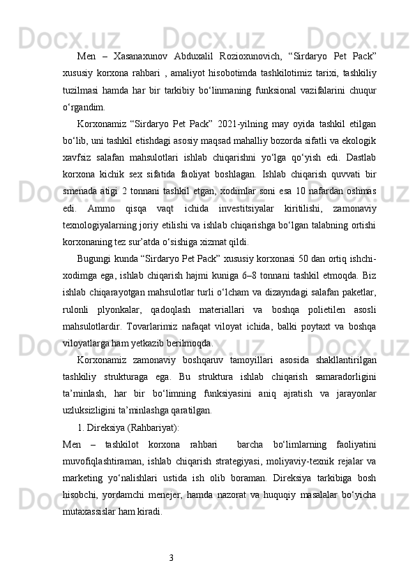 3Men   –   Xasanaxunov   Abduxalil   Rozioxunovich,   “Sirdaryo   Pet   Pack”
xususiy   korxona   rahbari   ,   amaliyot   hisobotimda   tashkilotimiz   tarixi,   tashkiliy
tuzilmasi   hamda   har   bir   tarkibiy   bo‘linmaning   funksional   vazifalarini   chuqur
o‘rgandim.
Korxonamiz   “Sirdaryo   Pet   Pack”   2021-yilning   may   oyida   tashkil   etilgan
bo‘lib, uni tashkil etishdagi asosiy maqsad mahalliy bozorda sifatli va ekologik
xavfsiz   salafan   mahsulotlari   ishlab   chiqarishni   yo‘lga   qo‘yish   edi.   Dastlab
korxona   kichik   sex   sifatida   faoliyat   boshlagan.   Ishlab   chiqarish   quvvati   bir
smenada   atigi   2   tonnani   tashkil   etgan,   xodimlar   soni   esa   10   nafardan   oshmas
edi.   Ammo   qisqa   vaqt   ichida   investitsiyalar   kiritilishi,   zamonaviy
texnologiyalarning joriy etilishi va ishlab chiqarishga bo‘lgan talabning ortishi
korxonaning tez sur’atda o‘sishiga xizmat qildi.
Bugungi kunda “Sirdaryo Pet Pack” xususiy korxonasi 50 dan ortiq ishchi-
xodimga   ega,   ishlab   chiqarish   hajmi   kuniga   6–8   tonnani   tashkil   etmoqda.   Biz
ishlab chiqarayotgan mahsulotlar  turli  o‘lcham  va dizayndagi  salafan paketlar,
rulonli   plyonkalar,   qadoqlash   materiallari   va   boshqa   polietilen   asosli
mahsulotlardir.   Tovarlarimiz   nafaqat   viloyat   ichida,   balki   poytaxt   va   boshqa
viloyatlarga ham yetkazib berilmoqda.
Korxonamiz   zamonaviy   boshqaruv   tamoyillari   asosida   shakllantirilgan
tashkiliy   strukturaga   ega.   Bu   struktura   ishlab   chiqarish   samaradorligini
ta’minlash,   har   bir   bo‘limning   funksiyasini   aniq   ajratish   va   jarayonlar
uzluksizligini ta’minlashga qaratilgan.
1. Direksiya (Rahbariyat):
Men   –   tashkilot   korxona   rahbari     barcha   bo‘limlarning   faoliyatini
muvofiqlashtiraman,   ishlab   chiqarish   strategiyasi,   moliyaviy-texnik   rejalar   va
marketing   yo‘nalishlari   ustida   ish   olib   boraman.   Direksiya   tarkibiga   bosh
hisobchi,   yordamchi   menejer,   hamda   nazorat   va   huquqiy   masalalar   bo‘yicha
mutaxassislar ham kiradi. 