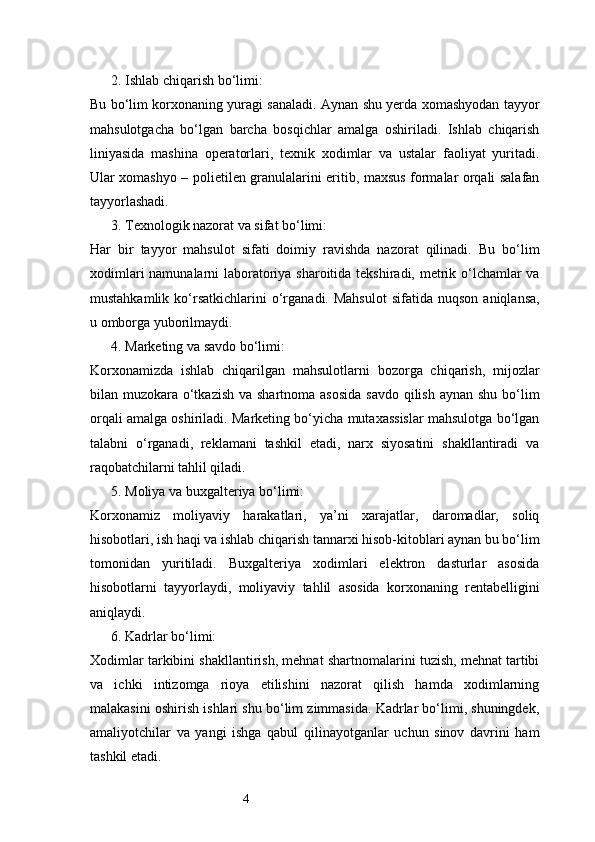 42. Ishlab chiqarish bo‘limi:
Bu bo‘lim korxonaning yuragi sanaladi. Aynan shu yerda xomashyodan tayyor
mahsulotgacha   bo‘lgan   barcha   bosqichlar   amalga   oshiriladi.   Ishlab   chiqarish
liniyasida   mashina   operatorlari,   texnik   xodimlar   va   ustalar   faoliyat   yuritadi.
Ular xomashyo – polietilen granulalarini eritib, maxsus formalar orqali salafan
tayyorlashadi.
3. Texnologik nazorat va sifat bo‘limi:
Har   bir   tayyor   mahsulot   sifati   doimiy   ravishda   nazorat   qilinadi.   Bu   bo‘lim
xodimlari  namunalarni  laboratoriya sharoitida tekshiradi, metrik o‘lchamlar va
mustahkamlik  ko‘rsatkichlarini   o‘rganadi.  Mahsulot   sifatida  nuqson   aniqlansa,
u omborga yuborilmaydi.
4. Marketing va savdo bo‘limi:
Korxonamizda   ishlab   chiqarilgan   mahsulotlarni   bozorga   chiqarish,   mijozlar
bilan muzokara o‘tkazish  va shartnoma asosida  savdo qilish aynan shu bo‘lim
orqali amalga oshiriladi. Marketing bo‘yicha mutaxassislar mahsulotga bo‘lgan
talabni   o‘rganadi,   reklamani   tashkil   etadi,   narx   siyosatini   shakllantiradi   va
raqobatchilarni tahlil qiladi.
5. Moliya va buxgalteriya bo‘limi:
Korxonamiz   moliyaviy   harakatlari,   ya’ni   xarajatlar,   daromadlar,   soliq
hisobotlari, ish haqi va ishlab chiqarish tannarxi hisob-kitoblari aynan bu bo‘lim
tomonidan   yuritiladi.   Buxgalteriya   xodimlari   elektron   dasturlar   asosida
hisobotlarni   tayyorlaydi,   moliyaviy   tahlil   asosida   korxonaning   rentabelligini
aniqlaydi.
6. Kadrlar bo‘limi:
Xodimlar tarkibini shakllantirish, mehnat shartnomalarini tuzish, mehnat tartibi
va   ichki   intizomga   rioya   etilishini   nazorat   qilish   hamda   xodimlarning
malakasini oshirish ishlari shu bo‘lim zimmasida. Kadrlar bo‘limi, shuningdek,
amaliyotchilar   va   yangi   ishga   qabul   qilinayotganlar   uchun   sinov   davrini   ham
tashkil etadi. 