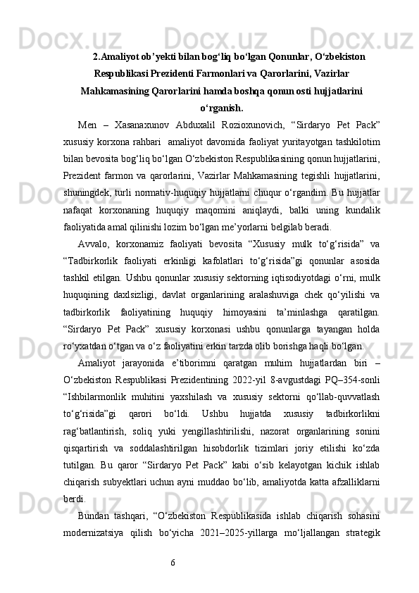 62. Amaliyot ob’yekti bilan bog‘liq bо‘lgan Qonunlar, О‘zbekiston
Respublikasi Prezidenti Farmonlari va Qarorlarini, Vazirlar
Mahkamasining Qarorlarini hamda boshqa qonun osti hujjatlarini
о‘rganish.
Men   –   Xasanaxunov   Abduxalil   Rozioxunovich,   “Sirdaryo   Pet   Pack”
xususiy   korxona   rahbari     amaliyot   davomida   faoliyat   yuritayotgan   tashkilotim
bilan bevosita bog‘liq bo‘lgan O‘zbekiston Respublikasining qonun hujjatlarini,
Prezident   farmon   va   qarorlarini,   Vazirlar   Mahkamasining   tegishli   hujjatlarini,
shuningdek,   turli   normativ-huquqiy   hujjatlarni   chuqur   o‘rgandim.   Bu   hujjatlar
nafaqat   korxonaning   huquqiy   maqomini   aniqlaydi,   balki   uning   kundalik
faoliyatida amal qilinishi lozim bo‘lgan me’yorlarni belgilab beradi.
Avvalo,   korxonamiz   faoliyati   bevosita   “Xususiy   mulk   to‘g‘risida”   va
“Tadbirkorlik   faoliyati   erkinligi   kafolatlari   to‘g‘risida”gi   qonunlar   asosida
tashkil  etilgan. Ushbu  qonunlar  xususiy sektorning  iqtisodiyotdagi  o‘rni, mulk
huquqining   daxlsizligi,   davlat   organlarining   aralashuviga   chek   qo‘yilishi   va
tadbirkorlik   faoliyatining   huquqiy   himoyasini   ta’minlashga   qaratilgan.
“Sirdaryo   Pet   Pack”   xususiy   korxonasi   ushbu   qonunlarga   tayangan   holda
ro‘yxatdan o‘tgan va o‘z faoliyatini erkin tarzda olib borishga haqli bo‘lgan.
Amaliyot   jarayonida   e’tiborimni   qaratgan   muhim   hujjatlardan   biri   –
O‘zbekiston   Respublikasi   Prezidentining   2022-yil   8-avgustdagi   PQ–354-sonli
“Ishbilarmonlik   muhitini   yaxshilash   va   xususiy   sektorni   qo‘llab-quvvatlash
to‘g‘risida”gi   qarori   bo‘ldi.   Ushbu   hujjatda   xususiy   tadbirkorlikni
rag‘batlantirish,   soliq   yuki   yengillashtirilishi,   nazorat   organlarining   sonini
qisqartirish   va   soddalashtirilgan   hisobdorlik   tizimlari   joriy   etilishi   ko‘zda
tutilgan.   Bu   qaror   “Sirdaryo   Pet   Pack”   kabi   o‘sib   kelayotgan   kichik   ishlab
chiqarish subyektlari uchun ayni muddao bo‘lib, amaliyotda katta afzalliklarni
berdi.
Bundan   tashqari,   “O‘zbekiston   Respublikasida   ishlab   chiqarish   sohasini
modernizatsiya   qilish   bo‘yicha   2021–2025-yillarga   mo‘ljallangan   strategik 