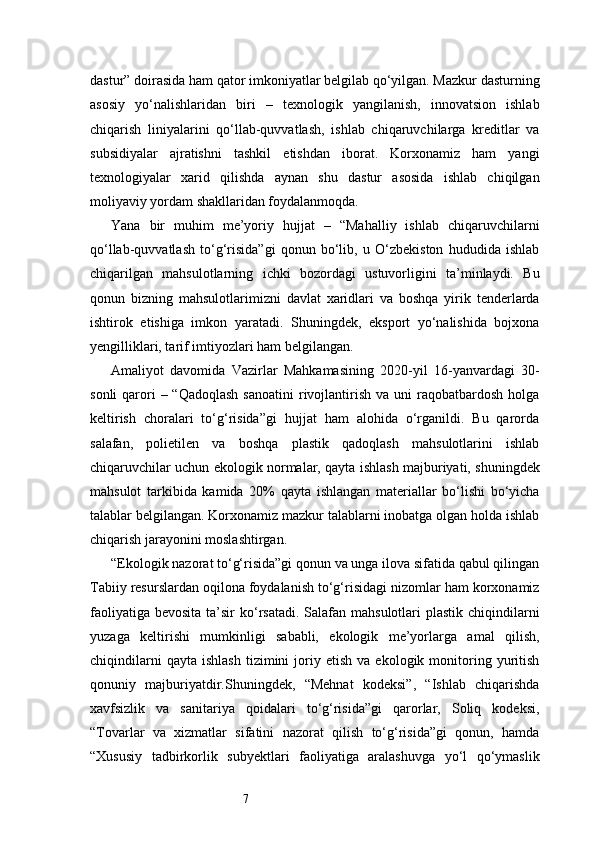7dastur” doirasida ham qator imkoniyatlar belgilab qo‘yilgan. Mazkur dasturning
asosiy   yo‘nalishlaridan   biri   –   texnologik   yangilanish,   innovatsion   ishlab
chiqarish   liniyalarini   qo‘llab-quvvatlash,   ishlab   chiqaruvchilarga   kreditlar   va
subsidiyalar   ajratishni   tashkil   etishdan   iborat.   Korxonamiz   ham   yangi
texnologiyalar   xarid   qilishda   aynan   shu   dastur   asosida   ishlab   chiqilgan
moliyaviy yordam shakllaridan foydalanmoqda.
Yana   bir   muhim   me’yoriy   hujjat   –   “Mahalliy   ishlab   chiqaruvchilarni
qo‘llab-quvvatlash   to‘g‘risida”gi   qonun   bo‘lib,   u   O‘zbekiston   hududida   ishlab
chiqarilgan   mahsulotlarning   ichki   bozordagi   ustuvorligini   ta’minlaydi.   Bu
qonun   bizning   mahsulotlarimizni   davlat   xaridlari   va   boshqa   yirik   tenderlarda
ishtirok   etishiga   imkon   yaratadi.   Shuningdek,   eksport   yo‘nalishida   bojxona
yengilliklari, tarif imtiyozlari ham belgilangan.
Amaliyot   davomida   Vazirlar   Mahkamasining   2020-yil   16-yanvardagi   30-
sonli   qarori  –  “Qadoqlash  sanoatini  rivojlantirish  va  uni  raqobatbardosh  holga
keltirish   choralari   to‘g‘risida”gi   hujjat   ham   alohida   o‘rganildi.   Bu   qarorda
salafan,   polietilen   va   boshqa   plastik   qadoqlash   mahsulotlarini   ishlab
chiqaruvchilar uchun ekologik normalar, qayta ishlash majburiyati, shuningdek
mahsulot   tarkibida   kamida   20%   qayta   ishlangan   materiallar   bo‘lishi   bo‘yicha
talablar belgilangan. Korxonamiz mazkur talablarni inobatga olgan holda ishlab
chiqarish jarayonini moslashtirgan.
“Ekologik nazorat to‘g‘risida”gi qonun va unga ilova sifatida qabul qilingan
Tabiiy resurslardan oqilona foydalanish to‘g‘risidagi nizomlar ham korxonamiz
faoliyatiga  bevosita ta’sir  ko‘rsatadi.  Salafan  mahsulotlari  plastik  chiqindilarni
yuzaga   keltirishi   mumkinligi   sababli,   ekologik   me’yorlarga   amal   qilish,
chiqindilarni   qayta   ishlash   tizimini   joriy  etish   va   ekologik  monitoring  yuritish
qonuniy   majburiyatdir.Shuningdek,   “Mehnat   kodeksi”,   “Ishlab   chiqarishda
xavfsizlik   va   sanitariya   qoidalari   to‘g‘risida”gi   qarorlar,   Soliq   kodeksi,
“Tovarlar   va   xizmatlar   sifatini   nazorat   qilish   to‘g‘risida”gi   qonun,   hamda
“Xususiy   tadbirkorlik   subyektlari   faoliyatiga   aralashuvga   yo‘l   qo‘ymaslik 
