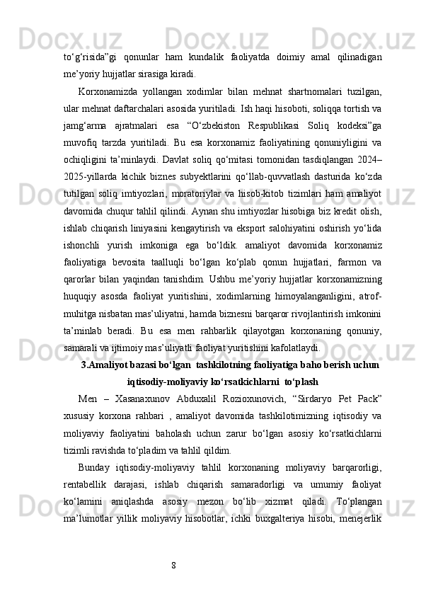 8to‘g‘risida”gi   qonunlar   ham   kundalik   faoliyatda   doimiy   amal   qilinadigan
me’yoriy hujjatlar sirasiga kiradi.
Korxonamizda   yollangan   xodimlar   bilan   mehnat   shartnomalari   tuzilgan,
ular mehnat daftarchalari asosida yuritiladi. Ish haqi hisoboti, soliqqa tortish va
jamg‘arma   ajratmalari   esa   “O‘zbekiston   Respublikasi   Soliq   kodeksi”ga
muvofiq   tarzda   yuritiladi.   Bu   esa   korxonamiz   faoliyatining   qonuniyligini   va
ochiqligini   ta’minlaydi.   Davlat   soliq   qo‘mitasi   tomonidan   tasdiqlangan   2024–
2025-yillarda   kichik   biznes   subyektlarini   qo‘llab-quvvatlash   dasturida   ko‘zda
tutilgan   soliq   imtiyozlari,   moratoriylar   va   hisob-kitob   tizimlari   ham   amaliyot
davomida chuqur tahlil qilindi. Aynan shu imtiyozlar hisobiga biz kredit olish,
ishlab  chiqarish   liniyasini   kengaytirish   va  eksport  salohiyatini   oshirish  yo‘lida
ishonchli   yurish   imkoniga   ega   bo‘ldik.   amaliyot   davomida   korxonamiz
faoliyatiga   bevosita   taalluqli   bo‘lgan   ko‘plab   qonun   hujjatlari,   farmon   va
qarorlar   bilan   yaqindan   tanishdim.   Ushbu   me’yoriy   hujjatlar   korxonamizning
huquqiy   asosda   faoliyat   yuritishini,   xodimlarning   himoyalanganligini,   atrof-
muhitga nisbatan mas’uliyatni, hamda biznesni barqaror rivojlantirish imkonini
ta’minlab   beradi.   Bu   esa   men   rahbarlik   qilayotgan   korxonaning   qonuniy,
samarali va ijtimoiy mas’uliyatli faoliyat yuritishini kafolatlaydi.
3. Amaliyot bazasi bо‘lgan  tashkilotning faoliyatiga baho berish uchun
iqtisodiy-moliyaviy kо‘rsatkichlarni  to‘plash
Men   –   Xasanaxunov   Abduxalil   Rozioxunovich,   “Sirdaryo   Pet   Pack”
xususiy   korxona   rahbari   ,   amaliyot   davomida   tashkilotimizning   iqtisodiy   va
moliyaviy   faoliyatini   baholash   uchun   zarur   bo‘lgan   asosiy   ko‘rsatkichlarni
tizimli ravishda to‘pladim va tahlil qildim.
Bunday   iqtisodiy-moliyaviy   tahlil   korxonaning   moliyaviy   barqarorligi,
rentabellik   darajasi,   ishlab   chiqarish   samaradorligi   va   umumiy   faoliyat
ko‘lamini   aniqlashda   asosiy   mezon   bo‘lib   xizmat   qiladi.   To‘plangan
ma’lumotlar   yillik   moliyaviy   hisobotlar,   ichki   buxgalteriya   hisobi,   menejerlik 