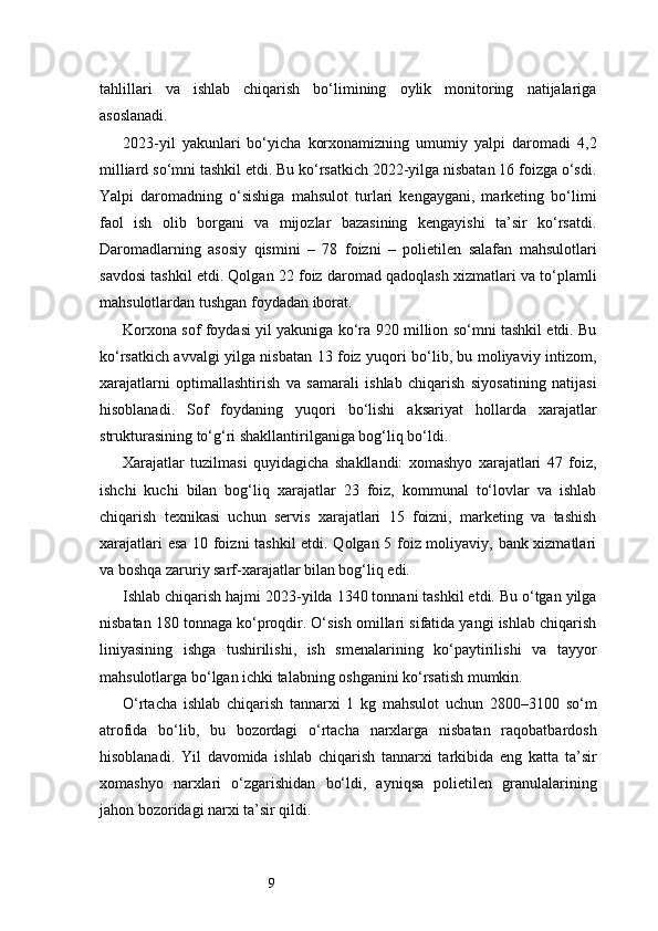 9tahlillari   va   ishlab   chiqarish   bo‘limining   oylik   monitoring   natijalariga
asoslanadi.
2023-yil   yakunlari   bo‘yicha   korxonamizning   umumiy   yalpi   daromadi   4,2
milliard so‘mni tashkil etdi. Bu ko‘rsatkich 2022-yilga nisbatan 16 foizga o‘sdi.
Yalpi   daromadning   o‘sishiga   mahsulot   turlari   kengaygani,   marketing   bo‘limi
faol   ish   olib   borgani   va   mijozlar   bazasining   kengayishi   ta’sir   ko‘rsatdi.
Daromadlarning   asosiy   qismini   –   78   foizni   –   polietilen   salafan   mahsulotlari
savdosi tashkil etdi. Qolgan 22 foiz daromad qadoqlash xizmatlari va to‘plamli
mahsulotlardan tushgan foydadan iborat.
Korxona sof foydasi yil yakuniga ko‘ra 920 million so‘mni tashkil etdi. Bu
ko‘rsatkich avvalgi yilga nisbatan 13 foiz yuqori bo‘lib, bu moliyaviy intizom,
xarajatlarni   optimallashtirish   va   samarali   ishlab   chiqarish   siyosatining   natijasi
hisoblanadi.   Sof   foydaning   yuqori   bo‘lishi   aksariyat   hollarda   xarajatlar
strukturasining to‘g‘ri shakllantirilganiga bog‘liq bo‘ldi.
Xarajatlar   tuzilmasi   quyidagicha   shakllandi:   xomashyo   xarajatlari   47   foiz,
ishchi   kuchi   bilan   bog‘liq   xarajatlar   23   foiz,   kommunal   to‘lovlar   va   ishlab
chiqarish   texnikasi   uchun   servis   xarajatlari   15   foizni,   marketing   va   tashish
xarajatlari esa 10 foizni tashkil etdi. Qolgan 5 foiz moliyaviy, bank xizmatlari
va boshqa zaruriy sarf-xarajatlar bilan bog‘liq edi.
Ishlab chiqarish hajmi 2023-yilda 1340 tonnani tashkil etdi. Bu o‘tgan yilga
nisbatan 180 tonnaga ko‘proqdir. O‘sish omillari sifatida yangi ishlab chiqarish
liniyasining   ishga   tushirilishi,   ish   smenalarining   ko‘paytirilishi   va   tayyor
mahsulotlarga bo‘lgan ichki talabning oshganini ko‘rsatish mumkin.
O‘rtacha   ishlab   chiqarish   tannarxi   1   kg   mahsulot   uchun   2800–3100   so‘m
atrofida   bo‘lib,   bu   bozordagi   o‘rtacha   narxlarga   nisbatan   raqobatbardosh
hisoblanadi.   Yil   davomida   ishlab   chiqarish   tannarxi   tarkibida   eng   katta   ta’sir
xomashyo   narxlari   o‘zgarishidan   bo‘ldi,   ayniqsa   polietilen   granulalarining
jahon bozoridagi narxi ta’sir qildi. 