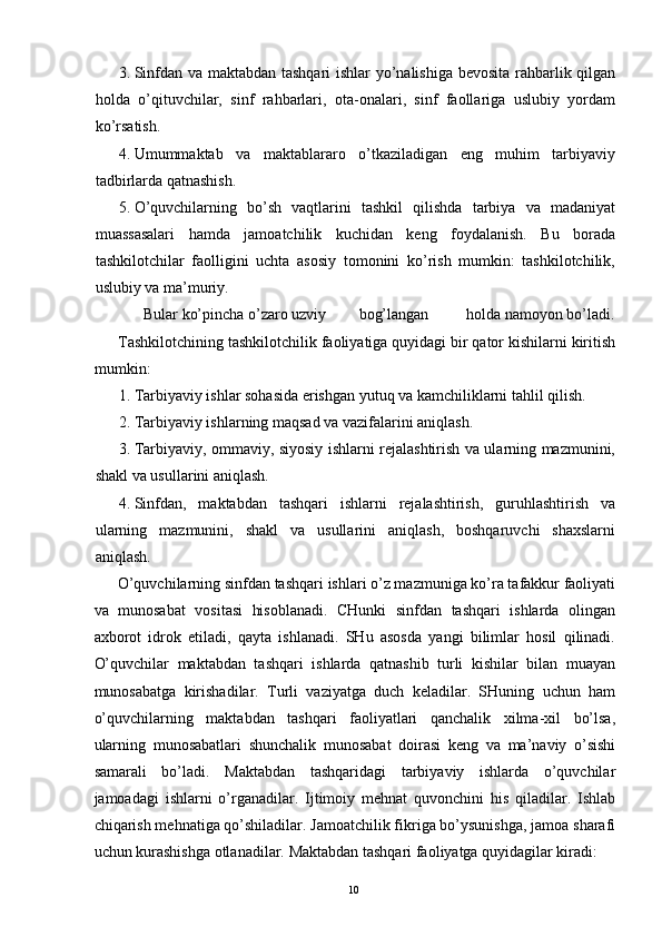 3. Sinfdan va maktabdan tashqari  ishlar yo’nalishiga bevosita rahbarlik qilgan
holda   o’qituvchilar,   sinf   rahbarlari,   ota-onalari,   sinf   faollariga   uslubiy   yordam
ko’rsatish. 
4. Umummaktab   va   maktablararo   o’tkaziladigan   eng   muhim   tarbiyaviy
tadbirlarda qatnashish. 
5. O’quvchilarning   bo’sh   vaqtlarini   tashkil   qilishda   tarbiya   va   madaniyat
muassasalari   hamda   jamoatchilik   kuchidan   keng   foydalanish.   Bu   borada
tashkilotchilar   faolligini   uchta   asosiy   tomonini   ko’rish   mumkin:   tashkilotchilik,
uslubiy va ma’muriy. 
Bular ko’pincha o’zaro uzviy bog’langan holda namoyon bo’ladi. 
Tashkilotchining tashkilotchilik faoliyatiga quyidagi bir qator kishilarni kiritish
mumkin: 
1. Tarbiyaviy ishlar sohasida erishgan yutuq va kamchiliklarni tahlil qilish. 
2. Tarbiyaviy ishlarning maqsad va vazifalarini aniqlash. 
3. Tarbiyaviy, ommaviy, siyosiy ishlarni rejalashtirish va ularning mazmunini,
shakl va usullarini aniqlash. 
4. Sinfdan,   maktabdan   tashqari   ishlarni   rejalashtirish,   guruhlashtirish   va
ularning   mazmunini,   shakl   va   usullarini   aniqlash,   boshqaruvchi   shaxslarni
aniqlash. 
O’quvchilarning sinfdan tashqari ishlari o’z mazmuniga ko’ra tafakkur faoliyati
va   munosabat   vositasi   hisoblanadi.   CHunki   sinfdan   tashqari   ishlarda   olingan
axborot   idrok   etiladi,   qayta   ishlanadi.   SHu   asosda   yangi   bilimlar   hosil   qilinadi.
O’quvchilar   maktabdan   tashqari   ishlarda   qatnashib   turli   kishilar   bilan   muayan
munosabatga   kirishadilar.   Turli   vaziyatga   duch   keladilar.   SHuning   uchun   ham
o’quvchilarning   maktabdan   tashqari   faoliyatlari   qanchalik   xilma-xil   bo’lsa,
ularning   munosabatlari   shunchalik   munosabat   doirasi   keng   va   ma’naviy   o’sishi
samarali   bo’ladi.   Maktabdan   tashqaridagi   tarbiyaviy   ishlarda   o’quvchilar
jamoadagi   ishlarni   o’rganadilar.   Ijtimoiy   mehnat   quvonchini   his   qiladilar.   Ishlab
chiqarish mehnatiga qo’shiladilar. Jamoatchilik fikriga bo’ysunishga, jamoa sharafi
uchun kurashishga otlanadilar.  Maktabdan tashqari faoliyatga quyidagilar kiradi: 
  10   