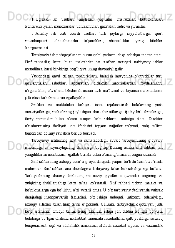 1. Og’zaki   ish   usullari:   majlislar,   yig’inlar,   ma’ruzalar,   kutubxonalar,
konferentsiyalar, munozaralar, uchrashuvlar, gazetalar, radio va jurnallar. 
2. Amaliy   ish   olib   borish   usullari   turli   joylarga   sayyohatlarga,   sport
musobaqalari,   tabiatshunoslar   to’garaklari,   shanbaliklar,   yangi   kitoblar
ko’rgazmalari. 
Tarbiyaviy ish pedagogikadan butun qobiliyatlarni ishga solishga taqozo etadi.
Sinf   rahbarligi   kursi   bilan   maktabdan   va   sinfdan   tashqari   tarbiyaviy   ishlar
metodikasi kursi bir-biriga bog’liq va uning davomiyligidir. 
Yuqoridagi   qayd   etilgan   topshiriqlarni   bajarish   jarayonida   o’quvchilar   turli
qo’llanmalar,   asboblar,   apparatlar,   didaktik   materiallardan   foydalanishni
o’rganadilar,   o’z-o’zini   tekshirish   uchun   turli   ma’lumot   va   tayanch   materiallarini
jalb etish ko’nikmalarini egallaydilar. 
Sinfdan   va   maktabdan   tashqari   ishni   rejalashtirish   bolalarning   yosh
xususiyatlariga,   maktabning   joylashgan   shart-sharoitlariga,   ijodiy   birlashmalariga,
ilmiy   markazlar   bilan   o’zaro   aloqasi   kabi   ishlarni   inobatga   oladi.   Direktor
o’rinbosarining   faoliyati,   o’z   ifodasini   topgan   xujjatlar   ro’yxati,   xalq   ta’limi
tomonidan doimiy ravishda berilib boriladi. 
Tarbiyaviy   ishlarning   sifat   va   samaradorligi,   avvalo   tarbiyachining   g’oyaviy
ishonchiga   va   siyosiyligining   darajasiga   bog’liq.   Buning   uchun   sinf   rahbari   fan
yangiliklarini muntazam, egallab borishi bilan o’zining bilimini, ongini oshiradi. 
Sinf rahbarining axloqiy obro’si g’oyat darajada yuqori bo’lishi ham bu o’rinda
muhimdir.   Sinf   rahbari   ana   shundagina   tarbiyaviy   ta’sir   ko’rsatishga   ega   bo’ladi.
Tarbiyachining   shaxsiy   fazilatlari,   ma’naviy   qiyofasi   o’quvchilar   ongining   va
xulqining   shakllanishiga   katta   ta’sir   ko’rsatadi.   Sinf   rahbari   uchun   malaka   va
ko’nikmalarga ega bo’lishni o’zi yetarli emas. U o’z tarbiyaviy faoliyatida yuksak
darajadagi   insonparvarlik   fazilatlari,   o’z   ishiga   sadoqati,   intizomi,   odamiyligi,
axloqiy   sifatlari   bilan   ham   ta’sir   o’gkazadi.   CHunki,   tarbiyachilik   qobilyati   juda
ko’p   sifatlarni:   chuqur   bilim,   keng   fikrlilik,   ishga   jon   dildan   ko’ngil   qo’yish,
bolalarga bo’lgan cheksiz, muhabbat muomala nazokatlilik, qalb yoshligi, serzavq
temperament,   oqil   va   adolatlilik   namunasi,   alohida   nazokat   sipolik   va   vazminlik
  11