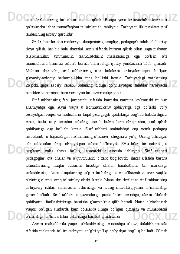 kabi   fazilatlarning   bo’lishini   taqozo   qiladi.   Bunga   yana   tarbiyachilik   texnikasi
qo’shimcha ishda muvaffaqiyat ta’minlanishi tabiiydir. Tarbiyachilik texnikasi sinf
rahbarining asosiy qurolidir. 
Sinf rahbarlaridan madaniyat darajasining kengligi, pedagogik odob talablariga
rioya qilish, har  bir  bola shaxsini  inson sifatida hurmat  qilish bilan unga nisbatan
talabchanlikni   unutmaslik,   tashkilotchilik   malakalariga   ega   bo’lish,   o’z
muomolasini   tinimsiz   oshirib   borish   bilan   ishga   ijodiy   yondashish   talab   qilinadi.
Muhimi   shundaki,   sinf   rahbarining   o’zi   bolalarni   tarbiyalamoqchi   bo’lgan
g’oyaviy-axloqiy   barkamollikka   mos   bo’lishi   kerak.   Tarbiyadagi   xatolarning
ko’pchiligiga   asosiy   sabab,   bolaning   oldiga   qo’yilayotgan   talablar   tarbiyachi
harakterida hamisha ham namoyon bo’lavermasligidadir. 
Sinf   rahbarining   faol   jamoatchi   sifatida   hamisha   namuna   ko’rsatishi   muhim
ahamiyatga   ega.   Ayni   vaqta   u   kommunikativ   qobilyatga   ega   bo’lishi,   ro’y
berayotgan voqea va hodisalarni faqat pedagogik qoidalarga bog’lab baholashgina
emas,   balki   ro’y   berishni   sababiga   qarab   hukm   ham   chiqarishni,   ijod   qilish
qobilyatiga   ega   bo’lishi   kerak.
;   Sinf   rahbari   maktabdagi   eng   yetuk   pedagog
hisoblanib,   u   bajaradigan   mehnatining   o’lchovi,   chegarasi   yo’q.   Uning   bilmagan
ishi   uddasidan   chiqa   olmaydigan   sohasi   bo’lmaydi.   SHu   bilan   bir   qatorda,   u
beg’araz,   xolis   shaxs   bo’lib,   jamoatchilik   asosida   ishlaydp.   Sinf   rahbari
pedagoglar,   ota   onalar   va   o’quvchilarni   o’zaro   bog’lovchi   shaxs   sifatida   barcha
tomonlarining   nuqtai   nazarini   hisobga   olishi,   harakatlarni   bir   markazga
birlashtirish,   o’zaro   aloqalarning   to’g’ri   bo’lishiga   ta’sir   o’tkazish   va   ayni   vaqtda
o’zining   o’rnini   aniq   ta’minlay   olishi   kerak.   Mana   shu   fazilatlar   sinf   rahbarining
tarbiyaviy   ishlari   samarasini   oshirishga   va   uning   muvaffaqiyatini   ta’minlashga
garov   bo’ladi.   Sinf   rahbari   o’quvchilarga   puxta   bilim   berishga,   ularni   fikrlash
qobilyatini   faollashtirishga   hamisha   g’amxo’rlik   qilib   boradi.   Hatto   o’zlashtirish
yuqori   bo’lgan   sinflarda   ham   bolalarda   ilmga   bo’lgan   qiziqish   va   muhabbatni
o’stirishga, ta’lim sifatini oshirishga harakat qilish zarur. 
Ayrim   maktablarda   yuqori   o’zlashtirishga   erishishga   o’quv,   didaktik   masala
sifatida maktabda ta’lim-tarbiyani to’g’ri yo’lga qo’yishga bog’liq bo’ladi. O’qish
  12