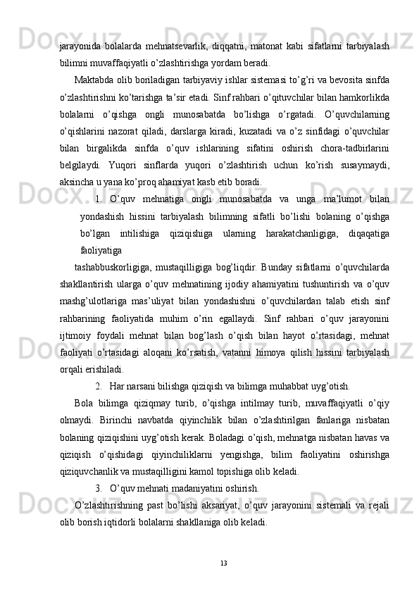 jarayonida   bolalarda   mehnatsevarlik,   diqqatni,   matonat   kabi   sifatlarni   tarbiyalash
bilimni muvaffaqiyatli o’zlashtirishga yordam beradi. 
Maktabda olib boriladigan tarbiyaviy ishlar sistemasi to’g’ri va bevosita sinfda
o’zlashtirishni ko’tarishga ta’sir etadi. Sinf rahbari o’qituvchilar bilan hamkorlikda
bolalarni   o’qishga   ongli   munosabatda   bo’lishga   o’rgatadi.   O’quvchilarning
o’qishlarini   nazorat   qiladi,   darslarga   kiradi,   kuzatadi   va   o’z   sinfidagi   o’quvchilar
bilan   birgalikda   sinfda   o’quv   ishlarining   sifatini   oshirish   chora-tadbirlarini
belgilaydi.   Yuqori   sinflarda   yuqori   o’zlashtirish   uchun   ko’rish   susaymaydi,
aksincha u yana ko’proq ahamiyat kasb etib boradi. 
1. O’quv   mehnatiga   ongli   munosabatda   va   unga   ma’lumot   bilan
yondashish   hissini   tarbiyalash   bilimning   sifatli   bo’lishi   bolaning   o’qishga
bo’lgan   intilishiga   qiziqishiga   ularning   harakatchanligiga,   diqaqatiga
faoliyatiga 
tashabbuskorligiga,   mustaqilligiga   bog’liqdir.   Bunday   sifatlarni   o’quvchilarda
shakllantirish   ularga   o’quv   mehnatining   ijodiy   ahamiyatini   tushuntirish   va   o’quv
mashg’ulotlariga   mas’uliyat   bilan   yondashishni   o’quvchilardan   talab   etish   sinf
rahbarining   faoliyatida   muhim   o’rin   egallaydi.   Sinf   rahbari   o’quv   jarayonini
ijtimoiy   foydali   mehnat   bilan   bog’lash   o’qish   bilan   hayot   o’rtasidagi,   mehnat
faoliyati   o’rtasidagi   aloqani   ko’rsatish,   vatanni   himoya   qilish   hissini   tarbiyalash
orqali erishiladi. 
2. Har narsani bilishga qiziqish va bilimga muhabbat uyg’otish. 
Bola   bilimga   qiziqmay   turib,   o’qishga   intilmay   turib,   muvaffaqiyatli   o’qiy
olmaydi.   Birinchi   navbatda   qiyinchilik   bilan   o’zlashtirilgan   fanlariga   nisbatan
bolaning qiziqishini uyg’otish kerak. Boladagi o’qish, mehnatga nisbatan havas va
qiziqish   o’qishidagi   qiyinchiliklarni   yengishga,   bilim   faoliyatini   oshirishga
qiziquvchanlik va mustaqilligini kamol topishiga olib keladi. 
3. O’quv mehnati madaniyatini oshirish. 
O’zlashtirishning   past   bo’lishi   aksariyat,   o’quv   jarayonini   sistemali   va   rejali
olib borish iqtidorli bolalarni shakllaniga olib keladi. 
  13   