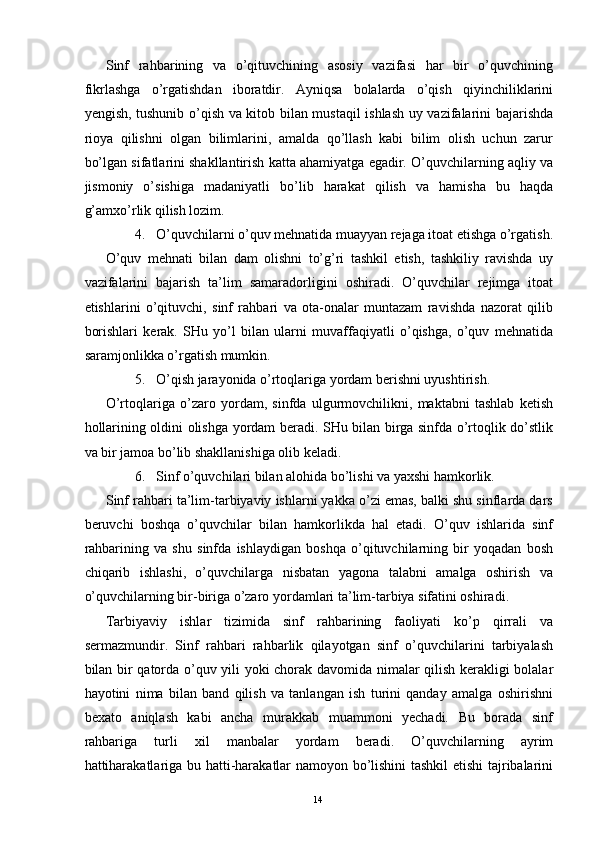 Sinf   rahbarining   va   o’qituvchining   asosiy   vazifasi   har   bir   o’quvchining
fikrlashga   o’rgatishdan   iboratdir.   Ayniqsa   bolalarda   o’qish   qiyinchiliklarini
yengish, tushunib o’qish va kitob bilan mustaqil ishlash uy vazifalarini bajarishda
rioya   qilishni   olgan   bilimlarini,   amalda   qo’llash   kabi   bilim   olish   uchun   zarur
bo’lgan sifatlarini shakllantirish katta ahamiyatga egadir. O’quvchilarning aqliy va
jismoniy   o’sishiga   madaniyatli   bo’lib   harakat   qilish   va   hamisha   bu   haqda
g’amxo’rlik qilish lozim. 
4. O’quvchilarni o’quv mehnatida muayyan rejaga itoat etishga o’rgatish.
O’quv   mehnati   bilan   dam   olishni   to’g’ri   tashkil   etish,   tashkiliy   ravishda   uy
vazifalarini   bajarish   ta’lim   samaradorligini   oshiradi.   O’quvchilar   rejimga   itoat
etishlarini   o’qituvchi,   sinf   rahbari   va   ota-onalar   muntazam   ravishda   nazorat   qilib
borishlari   kerak.   SHu   yo’l   bilan   ularni   muvaffaqiyatli   o’qishga,   o’quv   mehnatida
saramjonlikka o’rgatish mumkin. 
5. O’qish jarayonida o’rtoqlariga yordam berishni uyushtirish. 
O’rtoqlariga   o’zaro   yordam,   sinfda   ulgurmovchilikni,   maktabni   tashlab   ketish
hollarining oldini olishga yordam beradi. SHu bilan birga sinfda o’rtoqlik do’stlik
va bir jamoa bo’lib shakllanishiga olib keladi. 
6. Sinf o’quvchilari bilan alohida bo’lishi va yaxshi hamkorlik. 
Sinf rahbari ta’lim-tarbiyaviy ishlarni yakka o’zi emas, balki shu sinflarda dars
beruvchi   boshqa   o’quvchilar   bilan   hamkorlikda   hal   etadi.   O’quv   ishlarida   sinf
rahbarining   va   shu   sinfda   ishlaydigan   boshqa   o’qituvchilarning   bir   yoqadan   bosh
chiqarib   ishlashi,   o’quvchilarga   nisbatan   yagona   talabni   amalga   oshirish   va
o’quvchilarning bir-biriga o’zaro yordamlari ta’lim-tarbiya sifatini oshiradi. 
Tarbiyaviy   ishlar   tizimida   sinf   rahbarining   faoliyati   ko’p   qirrali   va
sermazmundir.   Sinf   rahbari   rahbarlik   qilayotgan   sinf   o’quvchilarini   tarbiyalash
bilan bir qatorda o’quv yili yoki chorak davomida nimalar qilish kerakligi bolalar
hayotini   nima   bilan   band   qilish   va   tanlangan   ish   turini   qanday   amalga   oshirishni
bexato   aniqlash   kabi   ancha   murakkab   muammoni   yechadi.   Bu   borada   sinf
rahbariga   turli   xil   manbalar   yordam   beradi.   O’quvchilarning   ayrim
hattiharakatlariga bu hatti-harakatlar namoyon bo’lishini tashkil  etishi tajribalarini
  14