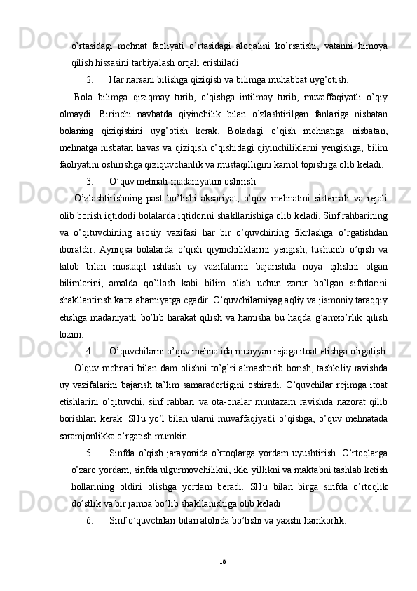 o’rtasidagi   mehnat   faoliyati   o’rtasidagi   aloqalini   ko’rsatishi,   vatanni   himoya
qilish hissasini tarbiyalash orqali erishiladi. 
2. Har narsani bilishga qiziqish va bilimga muhabbat uyg’otish. 
Bola   bilimga   qiziqmay   turib,   o’qishga   intilmay   turib,   muvaffaqiyatli   o’qiy
olmaydi.   Birinchi   navbatda   qiyinchilik   bilan   o’zlashtirilgan   fanlariga   nisbatan
bolaning   qiziqishini   uyg’otish   kerak.   Boladagi   o’qish   mehnatiga   nisbatan,
mehnatga  nisbatan  havas  va  qiziqish  o’qishidagi  qiyinchiliklarni  yengishga,  bilim
faoliyatini oshirishga qiziquvchanlik va mustaqilligini kamol topishiga olib keladi. 
3. O’quv mehnati madaniyatini oshirish. 
O’zlashtirishning   past   bo’lishi   aksariyat,   o’quv   mehnatini   sistemali   va   rejali
olib borish iqtidorli bolalarda iqtidorini shakllanishiga olib keladi. Sinf rahbarining
va   o’qituvchining   asosiy   vazifasi   har   bir   o’quvchining   fikrlashga   o’rgatishdan
iboratdir.   Ayniqsa   bolalarda   o’qish   qiyinchiliklarini   yengish,   tushunib   o’qish   va
kitob   bilan   mustaqil   ishlash   uy   vazifalarini   bajarishda   rioya   qilishni   olgan
bilimlarini,   amalda   qo’llash   kabi   bilim   olish   uchun   zarur   bo’lgan   sifatlarini
shakllantirish katta ahamiyatga egadir. O’quvchilarniyag aqliy va jismoniy taraqqiy
etishga   madaniyatli   bo’lib   harakat   qilish   va   hamisha   bu   haqda   g’amxo’rlik   qilish
lozim. 
4. O’quvchilarni o’quv mehnatida muayyan rejaga itoat etishga o’rgatish.
O’quv mehnati  bilan dam  olishni  to’g’ri almashtirib borish, tashkiliy ravishda
uy   vazifalarini   bajarish   ta’lim   samaradorligini   oshiradi.   O’quvchilar   rejimga   itoat
etishlarini   o’qituvchi,   sinf   rahbari   va   ota-onalar   muntazam   ravishda   nazorat   qilib
borishlari   kerak.  SHu   yo’l   bilan  ularni   muvaffaqiyatli   o’qishga,   o’quv   mehnatada
saramjonlikka o’rgatish mumkin. 
5. Sinfda   o’qish   jarayonida   o’rtoqlarga   yordam   uyushtirish.   O’rtoqlarga
o’zaro yordam, sinfda ulgurmovchilikni, ikki yillikni va maktabni tashlab ketish
hollarining   oldini   olishga   yordam   beradi.   SHu   bilan   birga   sinfda   o’rtoqlik
do’stlik va bir jamoa bo’lib shakllanishiga olib keladi. 
6. Sinf o’quvchilari bilan alohida bo’lishi va yaxshi hamkorlik. 
  16