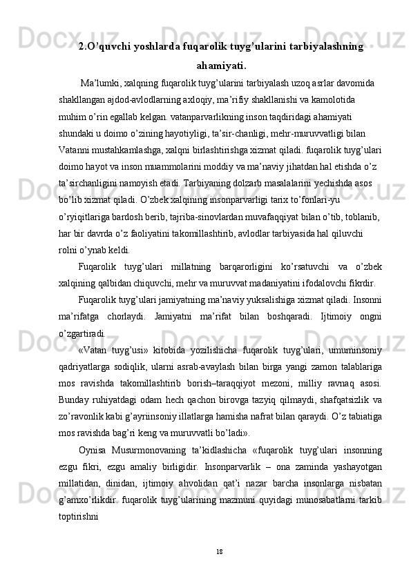 2.O’quvchi yoshlarda fuqarolik tuyg’ularini tarbiyalashning
ahamiyati.
 Ma’lumki, xalqning fuqarolik tuyg’ularini tarbiyalash uzoq asrlar davomida 
shakllangan ajdod-avlodlarning axloqiy, ma’rifiy shakllanishi va kamolotida 
muhim o’rin egallab kelgan. vatanparvarlikning inson taqdiridagi ahamiyati 
shundaki u doimo o’zining hayotiyligi, ta’sir-chanligi, mehr-muruvvatligi bilan 
Vatanni mustahkamlashga, xalqni birlashtirishga xizmat qiladi. fuqarolik tuyg’ulari
doimo hayot va inson muammolarini moddiy va ma’naviy jihatdan hal etishda o’z 
ta’sirchanligini namoyish etadi. Tarbiyaning dolzarb masalalarini yechishda asos 
bo’lib xizmat qiladi. O’zbek xalqining insonparvarligi tarix to’fonlari-yu 
o’ryiqitlariga bardosh berib, tajriba-sinovlardan muvafaqqiyat bilan o’tib, toblanib, 
har bir davrda o’z faoliyatini takomillashtirib, avlodlar tarbiyasida hal qiluvchi 
rolni o’ynab keldi. 
Fuqarolik   tuyg’ulari   millatning   barqarorligini   ko’rsatuvchi   va   o’zbek
xalqining qalbidan chiquvchi, mehr va muruvvat madaniyatini ifodalovchi fikrdir. 
Fuqarolik tuyg’ulari jamiyatning ma’naviy yuksalishiga xizmat qiladi. Insonni
ma’rifatga   chorlaydi.   Jamiyatni   ma’rifat   bilan   boshqaradi.   Ijtimoiy   ongni
o’zgartiradi. 
«Vatan   tuyg’usi»   kitobida   yozilishicha   fuqarolik   tuyg’ulari,   umuminsoniy
qadriyatlarga   sodiqlik,   ularni   asrab-avaylash   bilan   birga   yangi   zamon   talablariga
mos   ravishda   takomillashtirib   borish–taraqqiyot   mezoni,   milliy   ravnaq   asosi.
Bunday   ruhiyatdagi   odam   hech   qachon   birovga   tazyiq   qilmaydi,   shafqatsizlik   va
zo’ravonlik kabi g’ayriinsoniy illatlarga hamisha nafrat bilan qaraydi. O’z tabiatiga
mos ravishda bag’ri keng va muruvvatli bo’ladi». 
Oynisa   Musurmonovaning   ta’kidlashicha   «fuqarolik   tuyg’ulari   insonning
ezgu   fikri,   ezgu   amaliy   birligidir.   Insonparvarlik   –   ona   zaminda   yashayotgan
millatidan,   dinidan,   ijtimoiy   ahvolidan   qat’i   nazar   barcha   insonlarga   nisbatan
g’amxo’rlikdir.   fuqarolik   tuyg’ularining   mazmuni   quyidagi   munosabatlarni   tarkib
toptirishni 
  18   