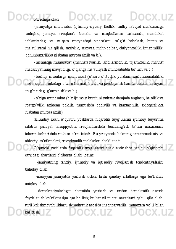 o’z ichiga oladi: 
- jamiyatga   munosabat   (ijtimoiy-siyosiy   faollik,   milliy   istiqlol   mafkurasiga
sodiqlik,   jamiyat   rivojlanib   borishi   va   istiqbollarini   tushunish,   mamlakat
ichkarisidagi   va   xalqaro   miqyosdagi   voqealarni   to’g’ri   baholash,   burch   va
ma’suliyatni   his   qilish,   saxiylik,   saxovat,   mehr-oqibat,   ehtiyotkorlik,   intizomlilik,
qonunbuzarlikka nisbatan murosasizlik va b.); 
- mehnatga   munosabat   (mehnatsevarlik,   ishbilarmonlik,   tejamkorlik,   mehnat
madaniyatining mavjudligi, o’qishga ma’suliyatli munosabatda bo’lish va b.) 
- boshqa   insonlarga   munosabat   (o’zaro   o’rtoqlik   yordam,   xushmuomalalilik,
mehr-oqibat, oiladagi o’zaro hurmat, burch va javobgarlik hamda bolalar tarbiyasi
to’g’risidagi g’amxo’rlik va b.) 
- o’ziga munosabat (o’z ijtimoiy burchini yuksak darajada anglash, halollik va
rostgo’ylik,   axloqan   poklik,   turmushda   oddiylik   va   kamtarinlik,   axloqsizlikka
nisbatan murosasizlik). 
SHunday   ekan,   o’quvchi   yoshlarda   fuqarolik   tuyg’ularini   ijtimoiy   buyurtma
sifatida   jamiyat   taraqqiyotini   rivojlantirishda   boshlang’ich   ta’lim   mazmunini
takomillashtirishda   muhim   o’rin   tutadi.   Bu   jarayonda   bolaning   umummadaniy   va
ahloqiy ko’nikmalari, savodxonlik malakalari shakllanadi. 
O’quvchi   yoshlarda   fuqarolik   tuyg’ularini   shakllantirishda   har   bir   o’qituvchi
quyidagi shartlarni e’tiborga olishi lozim: 
  -jamiyatning   tarixiy,   ijtimoiy   va   iqtisodiy   rivojlanish   tendentsiyalarini
baholay olish. 
  -muayyan   jamiyatda   yashash   uchun   kishi   qanday   sifatlarga   ega   bo’lishini
aniqlay olish. 
  -demokratiyalashgan   sharoitda   yashash   va   undan   demokratik   asosda
foydalanish ko’nikmasiga ega bo’lish; bu har xil nuqtai nazarlarni qabul qila olish,
turli kelishmovchiliklarni demokratik asosida insonparvarlik, munozara yo’li bilan
hal etish, 
  19   