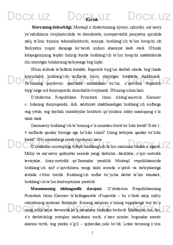 Kirish 
  Mavzuning dolzarbligi.  Mustaqil o’zbekistonning siyosiy, iqtisodiy, ma’naviy
yo’nalishlarini   rivojlantirishda   va   demokratik,   insonparvarlik   jamiyatini   qurishda
xalq   ta’limi   tizimini   takomillashtirish,   ayniqsa,   boshlang’ich   ta’lim   bosqichi   ish
faoliyatini   yuqori   darajaga   ko’tarish   muhim   ahamiyat   kasb   etadi.   CHunki
kelajagimizning   taqdiri   hozirgi   kunda   boshlang’ich   ta’lim   bosqichi   maktablarida
ilm olayotgan bolalarning tarbiyasiga bog’liqdir. 
SHuni alohida ta’kidlash kerakki, fuqarolik tuyg’usi dastlab oilada, bog’chada
keyinchalik   boshlang’ich   sinflarda   bilim   olayotgan   bolalarda   shakllanadi.
Ta’limning   poydevori   qanchalik   mustahkam   bo’lsa,   o’quvchini   fuqarolik
tuyg’usiga oid dunyoqarashi shunchalik rivojlanadi. SHuning uchun ham 
O’zbekiston   Respublikasi   Prezidenti   Islom   Abdug’anievich   Karimov
«...bolaning   dunyoqarashi,   didi,   salohiyati   shakllanadigan   boshlang’ich   sinflarga
eng   yetuk,   eng   tajribali   murabbiylar   biriktirib   qo’yilishini   oddiy   mantiqning   o’zi
talab etadi. 
Zamonaviy boshlang’ich ta’limning o’zi nimadan iborat bo’lishi kerak? Bola 1-
4   sinflarda   qanday   bilimga   ega   bo’lishi   lozim?   Uning   tarbiyasi   qanday   bo’lishi
kerak? SHu masalalarga javob topishimiz zarur. 
O’zbekiston mustaqilligi tufayli boshlang’ich ta’lim mazmuni tubdan o’zgardi.
Milliy   va   ma’naviy   qadriyatar   asosida   yangi   dasturlar,   darsliklar,   o’quv   metodik
tavsiyalar,   ilmiy-metodik   qo’llanmalar   yaratildi.   Mustaqil   respublikamizda
boshlang’ich   sinf   o’quvchilarni   yangi   talab   asosida   o’qitish   va   tarbiyalashga
alohida   e’tibor   berildi.   Boshlang’ich   sinflar   bo’yicha   davlat   ta’lim   standarti,
boshlang’ich ta’lim kontseptsiyasi yaratildi. 
Muammoning   ishlanganlik   darajasi:   O’zbekiston   Respublikasining
Prezidenti   Islom   Karimov   ta’kidlaganidek   «Fuqarolik   –   bu   o’zbek   xalqi   milliy
ruhiyatining   ajralmas   fazilatidir.   Bizning   xalqimiz   o’zining   voqealariga   boy   ko’p
ming yillik tarixi davomida ko’p narsalarni boshidan kechirdi. Madaniyat ilm, fan,
o’z   davlatchiligi   yutuqlari   nashidasini   surdi,   o’zaro   nizolar,   begonalar   asorati
alamini   tortdi,   eng   yaxshi   o’g’il   –   qizlaridan   judo   bo’ldi.   Lekin   tarixning   o’yini
  2   