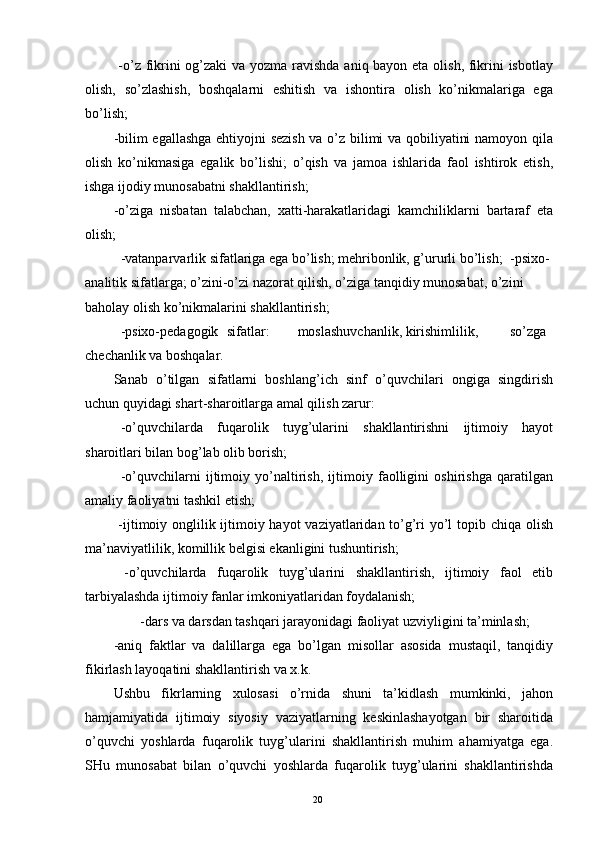   -o’z fikrini  og’zaki va yozma ravishda aniq bayon eta olish, fikrini  isbotlay
olish,   so’zlashish,   boshqalarni   eshitish   va   ishontira   olish   ko’nikmalariga   ega
bo’lish; 
-bilim egallashga ehtiyojni sezish va o’z bilimi va qobiliyatini namoyon qila
olish   ko’nikmasiga   egalik   bo’lishi;   o’qish   va   jamoa   ishlarida   faol   ishtirok   etish,
ishga ijodiy munosabatni shakllantirish; 
-o’ziga   nisbatan   talabchan,   xatti-harakatlaridagi   kamchiliklarni   bartaraf   eta
olish; 
  -vatanparvarlik sifatlariga ega bo’lish; mehribonlik, g’ururli bo’lish;  -psixo-
analitik sifatlarga; o’zini-o’zi nazorat qilish, o’ziga tanqidiy munosabat, o’zini 
baholay olish ko’nikmalarini shakllantirish; 
  -psixo-pedagogik  sifatlar:  moslashuvchanlik, kirishimlilik,  so’zga
chechanlik va boshqalar. 
Sanab   o’tilgan   sifatlarni   boshlang’ich   sinf   o’quvchilari   ongiga   singdirish
uchun quyidagi shart-sharoitlarga amal qilish zarur: 
  -o’quvchilarda   fuqarolik   tuyg’ularini   shakllantirishni   ijtimoiy   hayot
sharoitlari bilan bog’lab olib borish; 
  -o’quvchilarni   ijtimoiy   yo’naltirish,   ijtimoiy   faolligini   oshirishga   qaratilgan
amaliy faoliyatni tashkil etish; 
  -ijtimoiy onglilik ijtimoiy hayot  vaziyatlaridan to’g’ri yo’l  topib chiqa olish
ma’naviyatlilik, komillik belgisi ekanligini tushuntirish; 
  -o’quvchilarda   fuqarolik   tuyg’ularini   shakllantirish,   ijtimoiy   faol   etib
tarbiyalashda ijtimoiy fanlar imkoniyatlaridan foydalanish; 
  -dars va darsdan tashqari jarayonidagi faoliyat uzviyligini ta’minlash; 
-aniq   faktlar   va   dalillarga   ega   bo’lgan   misollar   asosida   mustaqil,   tanqidiy
fikirlash layoqatini shakllantirish va x.k. 
Ushbu   fikrlarning   xulosasi   o’rnida   shuni   ta’kidlash   mumkinki,   jahon
hamjamiyatida   ijtimoiy   siyosiy   vaziyatlarning   keskinlashayotgan   bir   sharoitida
o’quvchi   yoshlarda   fuqarolik   tuyg’ularini   shakllantirish   muhim   ahamiyatga   ega.
SHu   munosabat   bilan   o’quvchi   yoshlarda   fuqarolik   tuyg’ularini   shakllantirishda
  20   