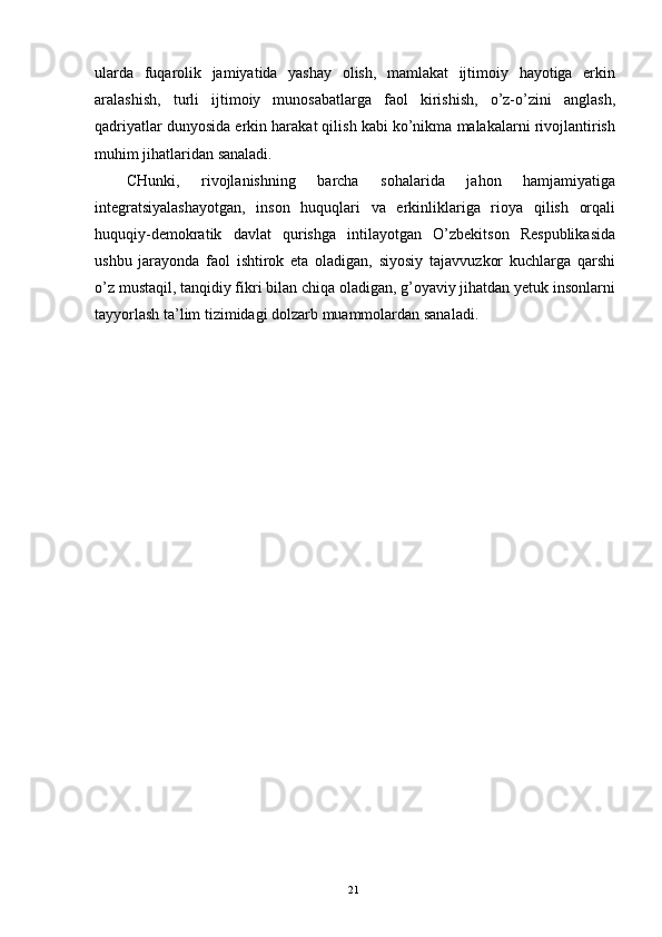 ularda   fuqarolik   jamiyatida   yashay   olish,   mamlakat   ijtimoiy   hayotiga   erkin
aralashish,   turli   ijtimoiy   munosabatlarga   faol   kirishish,   o’z-o’zini   anglash,
qadriyatlar dunyosida erkin harakat qilish kabi ko’nikma malakalarni rivojlantirish
muhim jihatlaridan sanaladi. 
CHunki,   rivojlanishning   barcha   sohalarida   jahon   hamjamiyatiga
integratsiyalashayotgan,   inson   huquqlari   va   erkinliklariga   rioya   qilish   orqali
huquqiy-demokratik   davlat   qurishga   intilayotgan   O’zbekitson   Respublikasida
ushbu   jarayonda   faol   ishtirok   eta   oladigan,   siyosiy   tajavvuzkor   kuchlarga   qarshi
o’z mustaqil, tanqidiy fikri bilan chiqa oladigan, g’oyaviy jihatdan yetuk insonlarni
tayyorlash ta’lim tizimidagi dolzarb muammolardan sanaladi.  
 
  21