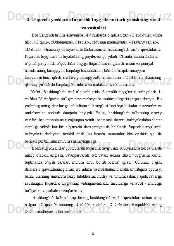 3. O’quvchi yoshlarda fuqarolik tuyg’ularini tarbiyalashning shakl
va vositalari 
  Boshlang’ich ta’lim jarayonida I-IV sinflarda o’qitiladigan «O’zbek tili», «Ona
tili», «O’qish», «Odobnoma», «Tabiat», «Musiqa madaniyati», «Tasviriy san’at», 
«Mehnat», «Jismoniy tarbiya» kabi fanlar asosida Boshlang’ich sinf o’quvchilarida 
fuqarolik tuyg’usini tarbiyalashning poydevori qo’yiladi. CHunki, ushbu fanlarni 
o’qitish jarayonida o’quvchilar ongiga fuqarolikni singdirish, inson va jamiyat 
hamda uning taraqqiyoti haqidagi tushunchalar, bilimlar haqida muayyan 
tasavvurni hosil qilish, ma’naviy-axloqiy xatti-harakatlarni o’zlashtirish, shaxsning 
ijtimoiy yo’nalishi haqidagi ko’nikma va malakalar shakllantiriladi. 
Ya’ni,   Boshlang’ich   sinf   o’quvchilarida   fuqarolik   tuyg’usini   tarbiyalash   1-
sinfdan IV sinfgacha bo’lgan davr mobaynida muhim o’zgarishlarga uchraydi. Bu
yoshning oxirgi davrlariga kelib fuqarolik tuyg’usi haqidagi bilimlar tasavvurlar va
mulohazalar   sezilarli   darajada   boyiydi.   Ya’ni,   boshlang’ich   ta’limning   asosiy
vazifasi har tomonlama rivojlangan yetuk, barkamol shaxsni  tarbiyalashdan iborat
ekanligi   tufayli   har   bir   o’qituvchi   dars   jarayonida   bolalarda   fuqarolik   tuyg’usini
tarbiyalash   faoliyatni   tashkil   etish,   bu   borada   samaradorlikka   erishish   yo’lida
beriladigan bilimlar muhim ahamiyatga ega. 
 Boshlang’ich sinf o’quvchilarda fuqarolik tuyg’usini tarbiyalash asosida ularda
milliy   o’zlikni   anglash,   vatanparvarlik,   o’z   vatani   uchun   iftixor   tuyg’usini   kamol
toptirishda   o’qish   darslari   muhim   omil   bo’lib   xizmat   qiladi.   CHunki,   o’qish
darslari o’quvchilarning bilim, ko’nikma va malakalarini shakllantiribgina qolmay,
balki,   ularning   umummadaniy   tafakkurini,   milliy   va   umumbashariy   qadriyatlarga
asoslangan   fuqarolik   tuyg’usini,   vatanparvarlikni,   insonlarga   va   atrof   -   muhitga
bo’lgan munosabatini rivojlantiradi. 
  Boshlang’ich   ta’lim   bosqichining   boshlang’ich   sinf   o’quvchilari   uchun   chop
etilgan   «O’qish   kitobi»ning   dastlabki   matnlari   O’zbekiston   Respublika-sining
Davlat madhiyasi bilan boshlanadi. 
  22