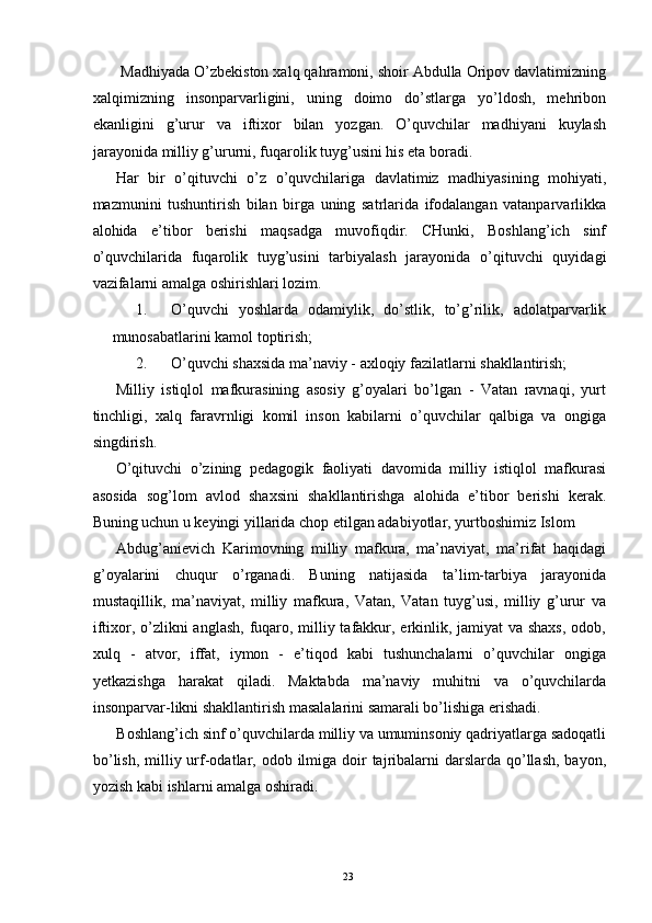  Madhiyada O’zbekiston xalq qahramoni, shoir Abdulla Oripov davlatimizning
xalqimizning   insonparvarligini,   uning   doimo   do’stlarga   yo’ldosh,   mehribon
ekanligini   g’urur   va   iftixor   bilan   yozgan.   O’quvchilar   madhiyani   kuylash
jarayonida milliy g’ururni, fuqarolik tuyg’usini his eta boradi. 
Har   bir   o’qituvchi   o’z   o’quvchilariga   davlatimiz   madhiyasining   mohiyati,
mazmunini   tushuntirish   bilan   birga   uning   satrlarida   ifodalangan   vatanparvarlikka
alohida   e’tibor   berishi   maqsadga   muvofiqdir.   CHunki,   Boshlang’ich   sinf
o’quvchilarida   fuqarolik   tuyg’usini   tarbiyalash   jarayonida   o’qituvchi   quyidagi
vazifalarni amalga oshirishlari lozim. 
1. O’quvchi   yoshlarda   odamiylik,   do’stlik,   to’g’rilik,   adolatparvarlik
munosabatlarini kamol toptirish; 
2. O’quvchi shaxsida ma’naviy - axloqiy fazilatlarni shakllantirish; 
Milliy   istiqlol   mafkurasining   asosiy   g’oyalari   bo’lgan   -   Vatan   ravnaqi,   yurt
tinchligi,   xalq   faravrnligi   komil   inson   kabilarni   o’quvchilar   qalbiga   va   ongiga
singdirish. 
O’qituvchi   o’zining   pedagogik   faoliyati   davomida   milliy   istiqlol   mafkurasi
asosida   sog’lom   avlod   shaxsini   shakllantirishga   alohida   e’tibor   berishi   kerak.
Buning uchun u keyingi yillarida chop etilgan adabiyotlar, yurtboshimiz Islom 
Abdug’anievich   Karimovning   milliy   mafkura,   ma’naviyat,   ma’rifat   haqidagi
g’oyalarini   chuqur   o’rganadi.   Buning   natijasida   ta’lim-tarbiya   jarayonida
mustaqillik,   ma’naviyat,   milliy   mafkura,   Vatan,   Vatan   tuyg’usi,   milliy   g’urur   va
iftixor, o’zlikni  anglash, fuqaro, milliy tafakkur, erkinlik, jamiyat va shaxs,  odob,
xulq   -   atvor,   iffat,   iymon   -   e’tiqod   kabi   tushunchalarni   o’quvchilar   ongiga
yetkazishga   harakat   qiladi.   Maktabda   ma’naviy   muhitni   va   o’quvchilarda
insonparvar-likni shakllantirish masalalarini samarali bo’lishiga erishadi. 
Boshlang’ich sinf o’quvchilarda milliy va umuminsoniy qadriyatlarga sadoqatli
bo’lish,  milliy urf-odatlar, odob ilmiga  doir  tajribalarni  darslarda qo’llash,  bayon,
yozish kabi ishlarni amalga oshiradi. 
  23   