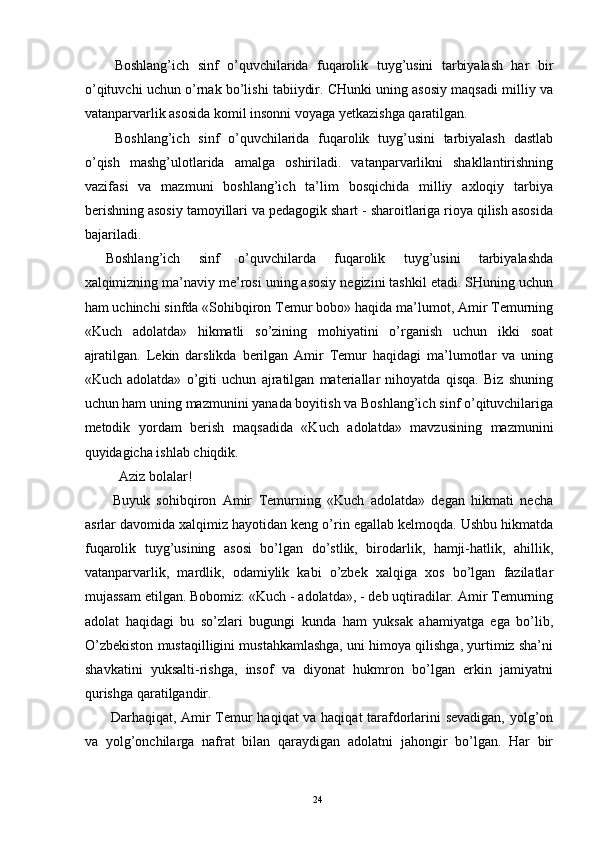   Boshlang’ich   sinf   o’quvchilarida   fuqarolik   tuyg’usini   tarbiyalash   har   bir
o’qituvchi uchun o’rnak bo’lishi tabiiydir. CHunki uning asosiy maqsadi milliy va
vatanparvarlik asosida komil insonni voyaga yetkazishga qaratilgan. 
  Boshlang’ich   sinf   o’quvchilarida   fuqarolik   tuyg’usini   tarbiyalash   dastlab
o’qish   mashg’ulotlarida   amalga   oshiriladi.   vatanparvarlikni   shakllantirishning
vazifasi   va   mazmuni   boshlang’ich   ta’lim   bosqichida   milliy   axloqiy   tarbiya
berishning asosiy tamoyillari va pedagogik shart - sharoitlariga rioya qilish asosida
bajariladi. 
Boshlang’ich   sinf   o’quvchilarda   fuqarolik   tuyg’usini   tarbiyalashda
xalqimizning ma’naviy me’rosi uning asosiy negizini tashkil etadi. SHuning uchun
ham uchinchi sinfda «Sohibqiron Temur bobo» haqida ma’lumot, Amir Temurning
«Kuch   adolatda»   hikmatli   so’zining   mohiyatini   o’rganish   uchun   ikki   soat
ajratilgan.   Lekin   darslikda   berilgan   Amir   Temur   haqidagi   ma’lumotlar   va   uning
«Kuch   adolatda»   o’giti   uchun   ajratilgan   materiallar   nihoyatda   qisqa.   Biz   shuning
uchun ham uning mazmunini yanada boyitish va Boshlang’ich sinf o’qituvchilariga
metodik   yordam   berish   maqsadida   «Kuch   adolatda»   mavzusining   mazmunini
quyidagicha ishlab chiqdik. 
  Aziz bolalar! 
  Buyuk   sohibqiron   Amir   Temurning   «Kuch   adolatda»   degan   hikmati   necha
asrlar davomida xalqimiz hayotidan keng o’rin egallab kelmoqda. Ushbu hikmatda
fuqarolik   tuyg’usining   asosi   bo’lgan   do’stlik,   birodarlik,   hamji-hatlik,   ahillik,
vatanparvarlik,   mardlik,   odamiylik   kabi   o’zbek   xalqiga   xos   bo’lgan   fazilatlar
mujassam etilgan. Bobomiz: «Kuch - adolatda», - deb uqtiradilar. Amir Temurning
adolat   haqidagi   bu   so’zlari   bugungi   kunda   ham   yuksak   ahamiyatga   ega   bo’lib,
O’zbekiston mustaqilligini mustahkamlashga, uni himoya qilishga, yurtimiz sha’ni
shavkatini   yuksalti-rishga,   insof   va   diyonat   hukmron   bo’lgan   erkin   jamiyatni
qurishga qaratilgandir. 
  Darhaqiqat, Amir Temur haqiqat  va haqiqat tarafdorlarini sevadigan, yolg’on
va   yolg’onchilarga   nafrat   bilan   qaraydigan   adolatni   jahongir   bo’lgan.   Har   bir
  24   