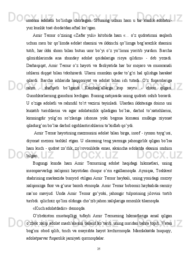 insonni   adolatli   bo’lishga   chorlagan.   SHuning   uchun   ham   u   bir   kunlik   adolatni-
yuz kunlik toat-ibodatdan afzal ko’rgan. 
Amir   Temur   o’zining   «Zafar   yuli»   kitobida   ham   «...   o’z   qudratimni   saqlash
uchun men bir  qo’limda adolat  shamini  va ikkinchi  qo’limga beg’arazlik shamini
tutib,   har   ikki   shom   bilan   butun   umr   bo’yi   o’z   yo’limni   yoritib   yurdim.   Barcha
qilmishlarimda   ana   shunday   adolat   qoidalariga   rioya   qildim»   -   deb   yozadi.
Darhaqiqat,   Amir   Temur   o’z   hayoti   va   faoliyatida   har   bir   mojaro   va   muommali
ishlarni  diqqat  bilan tekshirardi. Ularni  mumkin qadar  to’g’ri  hal  qilishga  harakat
qilardi.   Barcha   ishlarida   haqqoniyat   va   adolat   bilan   ish   tutadi.   O’z   fuqarolariga
rahm   -   shafqatli   bo’lgandi.   Kambag’allarga   kup   xayru   -   ehson   qilgan.
Gunohkorlarning gunohini kechgan. Buning natijasida uning qudrati oshib borardi.
U   o’ziga   adolatli   va   rahmdil   to’rt   vazirni   tayinladi.   Ulardan   ikkitasiga   doimo   uni
kuzatib   turishlarini   va   agar   adolatsizlik   qiladigan   bo’lsa,   darhol   to’xatishlarini,
kimningdir   yolg’on   so’zlariga   ishonsa   yoki   begona   kimsani   mulkiga   xiyonat
qiladurg’on bo’lsa darhol ogohlantirishlarini ta’kidlab qo’ydi. 
 Amir Temur hayotining mazmunini adolat bilan birga, insof - iymon tuyg’usi,
diyonat   mezoni   tashkil   etgan.   U  olamning   teng  yarmiga  jahongirlik  qilgan   bo’lsa
ham kuch - qudrat  zo’rlik, zo’rovonlikda emas, aksincha adolatda ekanini muhim
bilgan. 
Bugungi   kunda   ham   Amir   Temurning   adolat   haqidagi   hikmatlari,   uning
insonparvarligi   xalqimiz   hayotidan   chuqur   o’rin   egallamoqda.   Ayniqsa,   Toshkent
shahrining markazida bunyod etilgan Amir Temur haykali, uning yonidagi muzey
xalqimizga faxr va g’urur baxsh etmoqda. Amir Temur bobomiz haykalida ramziy
ma’no   mavjud.   Unda   Amir   Temur   go’yoki,   jahongir   tulporining   jilovini   tortib
turibdi. qilichsiz qo’lini oldinga cho’zib jahon xalqlariga omonlik tilamoqda. 
«Kuch adolatdadir» demoqda. 
O’zbekiston   mustaqilligi   tufayli   Amir   Temurning   hikmatlariga   amal   qilgan
o’zbek xalqi adolat mash’alasini baland ko’tarib, uning nuridan bahra topib, Vatan
bog’ini   obod   qilib,   tinch   va   osayishta   hayot   kechirmoqda.   Mamlakatda   huquqiy,
adolatparvar fuqarolik jamiyati qurmoqdalar. 
  25   