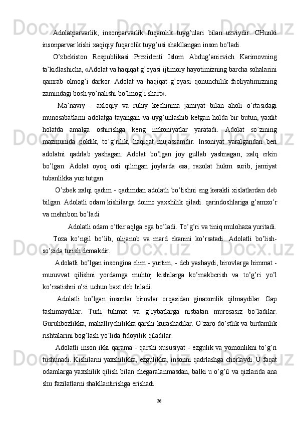 Adolatparvarlik,   insonparvarlik   fuqarolik   tuyg’ulari   bilan   uzviydir.   CHunki
insonparvar kishi xaqiqiy fuqarolik tuyg’usi shakllangan inson bo’ladi. 
O’zbekiston   Respublikasi   Prezidenti   Islom   Abdug’anievich   Karimovning
ta’kidlashicha, «Adolat va haqiqat g’oyasi ijtimoiy hayotimizning barcha sohalarini
qamrab   olmog’i   darkor.   Adolat   va   haqiqat   g’oyasi   qonunchilik   faoliyatimizning
zamindagi bosh yo’nalishi bo’lmog’i shart». 
  Ma’naviy   -   axloqiy   va   ruhiy   kechinma   jamiyat   bilan   aholi   o’rtasidagi
munosabatlarni   adolatga   tayangan   va   uyg’unlashib   ketgan   holda   bir   butun,   yaxlit
holatda   amalga   oshirishga   keng   imkoniyatlar   yaratadi.   Adolat   so’zining
mazmunida   poklik,   to’g’rilik,   haqiqat   mujassamdir.   Insoniyat   yaralgandan   beri
adolatni   qadrlab   yashagan.   Adolat   bo’lgan   joy   gullab   yashnagan,   xalq   erkin
bo’lgan.   Adolat   oyoq   osti   qilingan   joylarda   esa,   razolat   hukm   surib,   jamiyat
tubanlikka yuz tutgan. 
 O’zbek xalqi qadim - qadimdan adolatli bo’lishni eng kerakli xislatlardan deb
bilgan. Adolatli odam kishilarga doimo yaxshilik qiladi. qarindoshlariga g’amxo’r
va mehribon bo’ladi. 
  Adolatli odam o’tkir aqlga ega bo’ladi. To’g’ri va tiniq mulohaza yuritadi. 
Toza   ko’ngil   bo’lib,   olijanob   va   mard   ekanini   ko’rsatadi.   Adolatli   bo’lish-
so’zida turish demakdir. 
 Adolatli bo’lgan insongina elim - yurtim, - deb yashaydi, birovlarga himmat -
muruvvat   qilishni   yordamga   muhtoj   kishilarga   ko’makberish   va   to’g’ri   yo’l
ko’rsatishni o’zi uchun baxt deb biladi. 
  Adolatli   bo’lgan   insonlar   birovlar   orqasidan   ginaxonlik   qilmaydilar.   Gap
tashimaydilar.   Turli   tuhmat   va   g’iybatlarga   nisbatan   murosasiz   bo’ladilar.
Guruhbozlikka, mahalliychilikka qarshi kurashadilar. O’zaro do’stlik va birdamlik
rishtalarini bog’lash yo’lida fidoyilik qiladilar. 
  Adolatli inson ikki qarama - qarshi  xususiyat  - ezgulik va yomonlikni to’g’ri
tushunadi. Kishilarni yaxshilikka, ezgulikka, insonni qadrlashga chorlaydi. U faqat
odamlarga yaxshilik qilish bilan chegaralanmasdan, balki u o’g’il va qizlarida ana
shu fazilatlarni shakllantirishga erishadi. 
  26   