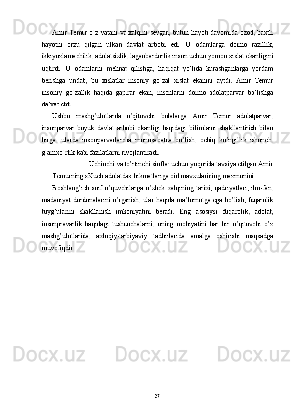 Amir Temur o’z vatani va xalqini sevgan, butun hayoti davomida ozod, baxtli
hayotni   orzu   qilgan   ulkan   davlat   arbobi   edi.   U   odamlarga   doimo   razillik,
ikkiyuzlamachilik, adolatsizlik, laganbardorlik inson uchun yomon xislat ekanligini
uqtirdi.   U   odamlarni   mehnat   qilishga,   haqiqat   yo’lida   kurashganlarga   yordam
berishga   undab,   bu   xislatlar   insoniy   go’zal   xislat   ekanini   aytdi.   Amir   Temur
insoniy   go’zallik   haqida   gapirar   ekan,   insonlarni   doimo   adolatparvar   bo’lishga
da’vat etdi. 
Ushbu   mashg’ulotlarda   o’qituvchi   bolalarga   Amir   Temur   adolatparvar,
insonparvar   buyuk   davlat   arbobi   ekanligi   haqidagi   bilimlarni   shakllantirish   bilan
birga,   ularda   insonparvarlarcha   munosabatda   bo’lish,   ochiq   ko’ngillik   ishonch,
g’amxo’rlik kabi fazilatlarni rivojlantiradi. 
  Uchinchi va to’rtinchi sinflar uchun yuqorida tavsiya etilgan Amir 
Temurning «Kuch adolatda» hikmatlariga oid mavzularining mazmunini 
Boshlang’ich   snif   o’quvchilarga   o’zbek   xalqining   tarixi,   qadriyatlari,   ilm-fan,
madaniyat  durdonalarini o’rganish,  ular  haqida ma’lumotga ega bo’lish, fuqarolik
tuyg’ularini   shakllanish   imkoniyatini   beradi.   Eng   asosiysi   fuqarolik,   adolat,
insonpravarlik   haqidagi   tushunchalarni,   uning   mohiyatini   har   bir   o’qituvchi   o’z
mashg’ulotlarida,   axloqiy-tarbiyaviy   tadbirlarida   amalga   oshirishi   maqsadga
muvofiqdir. 
 
 
 
 
 
  27   