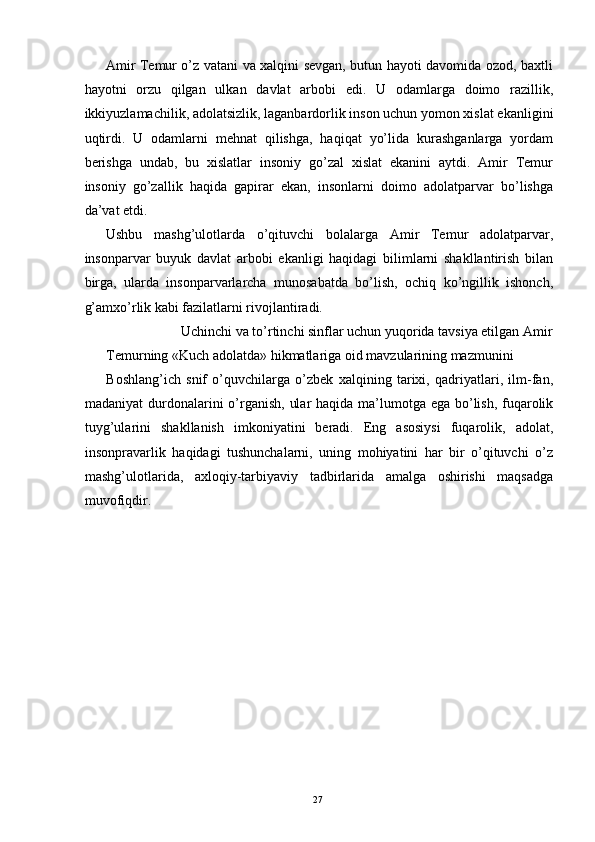 Amir Temur o’z vatani va xalqini sevgan, butun hayoti davomida ozod, baxtli
hayotni   orzu   qilgan   ulkan   davlat   arbobi   edi.   U   odamlarga   doimo   razillik,
ikkiyuzlamachilik, adolatsizlik, laganbardorlik inson uchun yomon xislat ekanligini
uqtirdi.   U   odamlarni   mehnat   qilishga,   haqiqat   yo’lida   kurashganlarga   yordam
berishga   undab,   bu   xislatlar   insoniy   go’zal   xislat   ekanini   aytdi.   Amir   Temur
insoniy   go’zallik   haqida   gapirar   ekan,   insonlarni   doimo   adolatparvar   bo’lishga
da’vat etdi. 
Ushbu   mashg’ulotlarda   o’qituvchi   bolalarga   Amir   Temur   adolatparvar,
insonparvar   buyuk   davlat   arbobi   ekanligi   haqidagi   bilimlarni   shakllantirish   bilan
birga,   ularda   insonparvarlarcha   munosabatda   bo’lish,   ochiq   ko’ngillik   ishonch,
g’amxo’rlik kabi fazilatlarni rivojlantiradi. 
  Uchinchi va to’rtinchi sinflar uchun yuqorida tavsiya etilgan Amir 
Temurning «Kuch adolatda» hikmatlariga oid mavzularining mazmunini 
Boshlang’ich   snif   o’quvchilarga   o’zbek   xalqining   tarixi,   qadriyatlari,   ilm-fan,
madaniyat  durdonalarini o’rganish,  ular  haqida ma’lumotga ega bo’lish, fuqarolik
tuyg’ularini   shakllanish   imkoniyatini   beradi.   Eng   asosiysi   fuqarolik,   adolat,
insonpravarlik   haqidagi   tushunchalarni,   uning   mohiyatini   har   bir   o’qituvchi   o’z
mashg’ulotlarida,   axloqiy-tarbiyaviy   tadbirlarida   amalga   oshirishi   maqsadga
muvofiqdir. 
 
 
 
 
 
  27