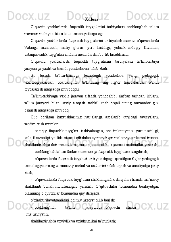 Xulosa 
O’quvchi   yoshlarlarda   fuqarolik   tuyg’ularini   tarbiyalash   boshlang’ich   ta’lim
mazmun-mohiyati bilan katta imkoniyatlarga ega. 
O’quvchi yoshlarlarda fuqarolik tuyg’ularini tarbiyalash asosida o’quvchilarda
Vatanga   muhabbat,   milliy   g’urur,   yurt   tinchligi,   yuksak   axloqiy   fazilatlar,
vatanparvarlik tuyg’ulari muhim mezonlardan bo’lib hisoblanadi. 
O’quvchi   yoshlarlarda   fuqarolik   tuyg’ularini   tarbiyalash   ta’lim-tarbiya
jarayoniga yaxlit va tizimli yondoshuvni talab etadi. 
Bu   borada   ta’lim-tizimiga   texnologik   yondoshuv,   yangi   pedagogik
texnologiyalardan,   boshlang’ich   ta’limning   eng   ilg’or   tajribalaridan   o’rinli
foydalanish maqsadga muvofiqdir. 
Ta’lim-tarbiyaga   yaxlit   jarayon   sifatida   yondoshib,   sinfdan   tashqari   ishlarni
ta’lim   jarayoni   bilan   uzviy   aloqada   tashkil   etish   orqali   uning   samaradorligini
oshirish maqsadga muvofiq. 
Olib   borilgan   kuzatishlarimiz   natijalariga   asoslanib   quyidagi   tavsiyalarni
taqdim etish mumkin: 
- haqiqiy   fuqarolik   tuyg’usi   tarbiyalangan,   bor   imkoniyatini   yurt   tinchligi,
xalq faravonligi yo’lida xizmat qilishdan ayamaydigan ma’naviy barkamol insonni
shakllantirishga doir metodik majmualar, axborot-ko’rgazmali materiallar yaratish;
- boshlang’ich ta’lim fanlari mazmuniga fuqarolik tuyg’usini singdirish; 
- o’quvchilarda fuqarolik tuyg’usi tarbiyalashgaga qaratilgan ilg’or pedagogik
texnologiyalarning zamonaviy metod va usullarini izlab topish va amaliyotga joriy
etish; 
- o’quvchilarda fuqarolik tuyg’usini shakllanganlik darajalari hamda ma’naviy
shakllanib   borish   monitoringini   yaratish.   O’qituvchilar   tomonidan   berilayotgan
bilimning o’quvchilar tomonidan qay darajada 
o’zlashtirilayotganligini doimiy nazorat qilib borish; 
- boshlang’ich  ta’lim  jarayonida  o’quvchi  shaxsi  
ma’naviyatini 
shakllantirishda uzviylik va uzluksizlikni ta’minlash; 
  28